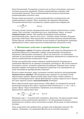 будет бесконечной. Соударение тележек уже не будет «точечным», поскольку
тележки разделены пружиной. Однако взаимодействие сохранит свой
контактный характер. Такое взаимодействие мы назвали контактным
взаимодействием точечного типа.
Теперь можно рассмотреть случай взаимодействия электрических или
гравитационных зарядов. Здесь возможны два варианта объяснения.
Электромагнитная масса покоящегося заряда определяется формулой
∫
ρφ
= dV
c
m 2
2
(2.3.1)
Согласно такому подходу инерциальная масса заряда сосредоточена в самом
заряде. Как следствие, электрическое поле, окружающее заряд, не имеет
инерциальных свойств. Оно подобно безынерциальной пружине,
рассмотренной ранее. Аналог этого поля – силовые линии, которые обладают
упругими свойствами. Они определяют контактный характер взаимодействия.
Таким образом, мгновенное действие на расстоянии не противоречит принципу
причинности и имеет своим аналогом взаимодействие контактного типа.
4. Мгновенное действие и преобразование Лоренца
4.1 «Рождение» заряда. В первом параграфе этой главы мы обнаружили, что
уравнения Максвелла описывают помимо запаздывающих потенциалов
мгновенно действующие потенциалы. Далее мы показали, что мгновенное
действие на расстоянии не противоречит принципу причинности и опирается на
модель взаимодействия «контактного типа».
Теперь нам необходимо понять «природу двойственности» потенциалов в
уравнениях Максвелла на примере скалярного потенциала. Мы хотим ответить
на вопросы: почему волновые уравнения (калибровка Лоренца) могут давать
решения в форме потенциалов мгновенного характера и не противоречат ли
такие потенциалы преобразованию Лоренца?
Будем условно называть заряд, потенциал которого является запаздывающим,
виртуальным зарядом. «Безинерциальные заряды» это частный случай
виртуальных зарядов. Виртуальный заряд может иметь любую скорость, а
скорость безинерциального заряда фиксирована и равна скорости света. Однако
оба типа зарядов создают запаздывающий потенциал.
Пусть виртуальный заряд представляет собой сферу, на поверхности которой
равномерно распределен заряд с поверхностной плотностью 2
4/ aq π=ρ , где а –
радиус сферы. Заряд неподвижен. Уравнение для потенциала поля
виртуального заряда имеет вид:
)(
4 222
2
ar
a
q
tc
−δ
πε
−=
∂
φ∂
−φ∆ (2.4.1)
Потенциал при r = 0 должен быть ограничен. Допустим, что виртуальный заряд
рождается в начальный момент времени (t = 0). Для решения волнового
уравнения мы должны задать начальные условия. Начальные условия выберем
нулевые.
Здесь существуют два предрассудка, которые нам необходимо показать. Во-
первых, убеждение, что уравнения Максвелла не способы описывать
21
 