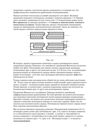 «рождение» зарядов, достаточно прочно укоренилось в сознании тех, кто
профессионально занимается проблемами электродинамики.
Однако наличие «начальных условий» опровергает этот факт. Волновое
уравнение описывает потенциалы, начиная с момента времени t = 0. Правая
часть волнового уравнения (в силу этого) для t < 0 тождественно равна нулю.
Все процессы до момента времени t = 0 «сжаты и запечатлены» именно в
начальных условиях. Таким образом, процесс «появления» («рождения»)
заряда не противоречит математическому описанию. Сразу же заметим, что
такой процесс отвечает виртуальным зарядам и токам.
Рис. 2.2
Во вторых, процесс «рождения» одиночного заряда противоречит закону
сохранения зарядов. Покажем, что линейность уравнений Максвелла позволяет
обойти этот факт. Рассмотрим два тонких соосных заряженных цилиндра,
вставленных друг в друга, как показано на рис. 2.2. В силу того, что равномерно
распределенные по поверхности заряды имеют противоположные знаки и
равны по величине, поле вне этих цилиндров (исключая краевые эффекты)
наблюдаться не будет.
Теперь сдвинем один цилиндр вдоль общей оси на очень небольшое расстояние
x∆ . Тогда слева на краю системы появится «избыточный» заряд отрицательного
знака, а справа – положительный заряд, равный по величине отрицательному.
Таким образом, в соответствии с законом сохранения заряда мы получили на
большом расстоянии друг от друга два разноименных заряда.
Уравнения Максвелла в калибровке Лоренца являются линейными
дифференциальными уравнениями. По этой причине мы можем использовать
для описания появления потенциалов полей зарядов принцип суперпозиции.
Другими словами, мы можем дать раздельное описание «рождения» каждого из
зарядов и описание потенциала каждого из этих двух зарядов. Ниже мы это
сделаем для положительного заряда. Потенциалы отрицательного заряда могут
быть описаны аналогичным образом.
Мы не будем описывать процедуру решения. Описываемый уравнением (2.4.1)
потенциал равен сумме двух потенциалов (рис. 2.3), один из которых движется
от а в бесконечность вдоль радиуса, а второй - к центру и, отразившись от
начала координат с потерей фазы на π (жесткий «керн»), движется от центра,
вычитаясь из первого при r > a (рис. 2.3). Потенциал φ при r > a является
запаздывающим.
22
 