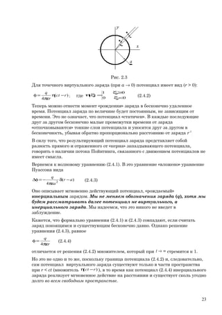 Рис. 2.3
Для точечного виртуального заряда (при a → 0) потенциал имеет вид (r > 0):
)(
4
rct
r
q
−η
πε
=φ ; где 00
01
)(
<ξ
≥ξ
=ξη (2.4.2)
Теперь можно отнести момент «рождения» заряда в бесконечно удаленное
время. Потенциал заряда по величине будет постоянным, не зависящим от
времени. Это не означает, что потенциал «статичен». В каждые последующие
друг за другом бесконечно малые промежутки времени от заряда
«отпочковываются» тонкие слои потенциала и уносятся друг за другом в
бесконечность, убывая обратно пропорционально расстоянию от заряда r-1
.
В силу того, что результирующий потенциал заряда представляет собой
разность прямого и отраженного от «керна» запаздывающего потенциала,
говорить о наличии потока Пойнтинга, связанного с движением потенциалов не
имеет смысла.
Вернемся к волновому уравнению (2.4.1). В это уравнение «вложено» уравнение
Пуассона вида
)(
4 2
ar
a
q
−δ
πε
−=φ∆ (2.4.3)
Оно описывает мгновенно действующий потенциал, «рождаемый»
инерциальным зарядом. Мы не меняем обозначения заряда (q), хотя мы
будем рассматривать далее потенциал не виртуального, а
инерциального заряда. Мы надеемся, что это никого не введет в
заблуждение.
Кажется, что формально уравнения (2.4.1) и (2.4.3) совпадают, если считать
заряд покоящимся и существующим бесконечно давно. Однако решение
уравнения (2.4.3), равное
r
q
πε
=φ
4
(2.4.4)
отличается от решения (2.4.2) множителем, который при ∞→t стремится к 1.
Но это не одно и то же, поскольку граница потенциала (2.4.2) и, следовательно,
сам потенциал виртуального заряда существуют только в части пространства
при r < ct (множитель )( rct −η ), в то время как потенциал (2.4.4) инерциального
заряда реализует мгновенное действие на расстоянии и существует сколь угодно
долго во всем свободном пространстве.
23
 