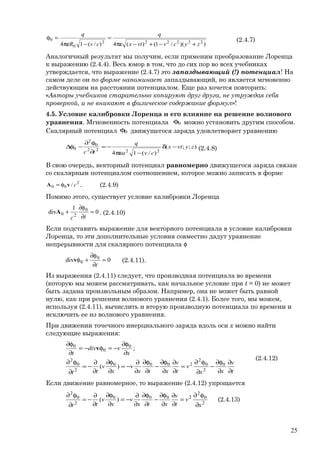 ))(/1()(4)/(14 222222
0
0
zycvvtx
q
cvR
q
+−+−πε
=
−πε
=φ (2.4.7)
Аналогичный результат мы получим, если применим преобразование Лоренца
к выражению (2.4.4). Весь юмор в том, что до сих пор во всех учебниках
утверждается, что выражение (2.4.7) это запаздывающий (!) потенциал! На
самом деле он по форме напоминает запаздывающий, но является мгновенно
действующим на расстоянии потенциалом. Еще раз хочется повторить:
«Авторы учебников старательно копируют друг друга, не утруждая себя
проверкой, и не вникают в физическое содержание формул»!
4.5. Условие калибровки Лоренца и его влияние на решение волнового
уравнения. Мгновенность потенциала 0φ можно установить другим способом.
Скалярный потенциал 0φ движущегося заряда удовлетворяет уравнению
);;(
)/(14 2222
0
2
0 zyvtx
cva
q
tc
−δ
−πε
−=
∂
φ∂
−φ∆ (2.4.8)
В свою очередь, векторный потенциал равномерно движущегося заряда связан
со скалярным потенциалом соотношением, которое можно записать в форме
2
00 / cvA φ= . (2.4.9)
Помимо этого, существует условие калибровки Лоренца
0
1
div 0
20 =
∂
φ∂
+
tc
A . (2.4.10)
Если подставить выражение для векторного потенциала в условие калибровки
Лоренца, то эти дополнительные условия совместно дадут уравнение
непрерывности для скалярного потенциала φ
0div 0
0 =
∂
φ∂
+φ
t
v (2.4.11).
Из выражения (2.4.11) следует, что производная потенциала во времени
(которую мы можем рассматривать, как начальное условие при t = 0) не может
быть задана произвольным образом. Например, она не может быть равной
нулю, как при решении волнового уравнения (2.4.1). Более того, мы можем,
используя (2.4.11), вычислить и вторую производную потенциала по времени и
исключить ее из волнового уравнения.
При движении точечного инерциального заряда вдоль оси х можно найти
следующие выражения:
t
v
xx
v
t
v
xtx
v
x
v
tt
x
vdiv
t
∂
∂
∂
φ∂
−
∂
φ∂
=
∂
∂
∂
φ∂
−
∂
φ∂
∂
∂
−=
∂
φ∂
∂
∂
−=
∂
φ∂
∂
φ∂
−=φ−=
∂
φ∂
0
2
0
2
2000
2
0
2
0
0
0
)(
;v
(2.4.12)
Если движение равномерное, то выражение (2.4.12) упрощается
2
0
2
2000
2
0
2
)(
x
v
t
v
xtx
v
x
v
tt ∂
φ∂
=
∂
∂
∂
φ∂
−
∂
φ∂
∂
∂
−=
∂
φ∂
∂
∂
−=
∂
φ∂
(2.4.13)
25
 
