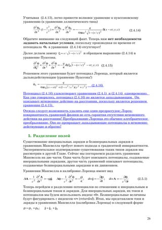 Учитывая (2.4.13), легко привести волновое уравнение к пуассоновскому
уравнению (к уравнению эллиптического типа)
);;(
)/(14
)1(
222
0
2
2
0
2
2
2
2
0
2
zyvtx
cva
q
xxc
v
x
−δ
−πε
−=
∂
φ∂
+
∂
φ∂
+−
∂
φ∂
(2.4.14)
Обратите внимание на следующий факт. Теперь нам нет необходимости
задавать начальные условия, поскольку производная по времени от
потенциала 0φ в уравнении (2.4.14) отсутствует!
Далее делаем замену 2
)/(1/ cvx −=ξ и обращаем выражение (2.4.14) в
уравнение Пуассона.
);;)/(1( 2
2
2
2
2
2
2
zyvtcv
q
xx
−−ξδ
ε
−=
∂
φ∂
+
∂
φ∂
+
ξ∂
φ∂
(2.4.15)
Решением этого уравнения будет потенциал Лоренца, который является
дальнодействующим (уравнение Пуассона!)
))(/1()(4 22222
zycvvtx
q
L
+−+−πε
=φ
(2.4.16)
Потенциал (2.4.16) удовлетворяет уравнениям (2.4.1) и (2.4.14) одновременно.
Как уже говорилось, потенциал (2.4.16) не является запаздывающим. Он
описывает мгновенное действие на расстоянии, поскольку является решением
уравнения (2.4.15).
Отсюда следует возможность удалить еще один предрассудок; Лорец-
ковариантность уравнений физики не есть гарантия отсутствия мгновенного
действия на расстоянии! Преобразование Лоренца это обычное алгебраическое
преобразование. Оно не превращает запаздывающие потенциалы в мгновенно
действующие и обратно!
5. Разделение полей
Существование инерциальных зарядов и безинерциальных зарядов в
уравнениях Максвелла требует нового подхода к градиентной инвариантности.
Экспериментальное подтверждение существования таких типов зарядов мы
рассмотрим в другой Главе. Сейчас мы постараемся разделить уравнения
Максвелла на две части. Одна часть будет описывать потенциалы, создаваемые
инерциальными зарядами, другая часть уравнений описывает потенциалы,
создаваемые безинерциальными зарядами и их движением.
Уравнения Максвелла в калибровке Лоренца имеют вид
tcttctc ∂
φ∂
−=
∂
ρ∂
−=
ε
ρ
−=
∂
φ∂
−φ∆µ−=
∂
∂
−∆ 22
2
22
2
2
div;ivd;
1
;
1
Ajj
A
A (2.5.1)
Теперь перейдем к разделению потенциалов по отношению к инерциальным и
безинерциальным токам и зарядам. Для инерциальных зарядов, их токов и
потенциалов мы будем использовать индекс «0». Безинерциальные величины
будут фигурировать с индексом «r» (retarded). Итак, мы представляем токи и
заряды в уравнениях Максвелла (калибровка Лоренца) в следующей форме
00 ; jjj +=ρ+ρ=ρ rr
26
 