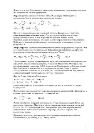 В результате преобразований и разделения уравнений для разных источников
мы получим две группы уравнений.
Первая группа описывает только запаздывающие потенциалы,
создаваемые безинерциальными зарядами и токами:
tct
tctc
r
r
r
r
rr
rr
r
r
∂
φ∂
−=
∂
ρ∂
−=
ε
ρ
−=
∂
φ∂
−φ∆µ−=
∂
∂
−∆
2
2
2
22
2
2
div;ivd
;
1
;
1
Aj
j
A
A
(2.5.2)
Здесь в решениях волновых уравнений должны фигурировать только
запаздывающие потенциалы. Соответствующим образом должны
формулироваться начальные и граничные условия задачи Коши.
Запаздывающие потенциалы отвечают закону сохранения энергии-импульса
Пойнтинга. Мгновенно действующих потенциалов в решениях не должно
содержаться.
Вторая группа уравнений описывает потенциалы инерциальных зарядов. Эти
потенциалы отвечают мгновенному действию на расстоянии. Для них
справедлив закон сохранения энергии-импульса Умова.
tct ∂
φ∂
−=
∂
ρ∂
−=
ε
ρ
−=φ∆µ−∆ 2
0
0
0
0
0
000 div;ivd;; AjjA (2.5.3)
Теперь можно перейти к рассмотрению вопроса о градиентной инвариантности
и получить кулоновскую калибровку уравнений Максвелла. Очевидно, что
преобразовывать уравнения (2.5.3) нет смысла. Они сохранятся без изменений.
Преобразовывать нам удобно (как это было показано в Главе 1) только
запаздывающие потенциалы, а именно, мы можем исключить скалярный
запаздывающий потенциал из системы уравнений.
Как и в Главе 1 введем обозначения
0rot;0div;
0rot;0div;
2121
2121
==+=
==+=
jjjjj
AAAAA
r
r
индекс «1» относится к вихревой части векторов тока и потенциала, а «2» к
безвихревой.
После исключения скалярного потенциала система уравнений (2.5.2) сводится к
одному уравнению, которое имеет следующий вид
;
1
12
1
2
21 j
A
A µ−=
∂
∂
−∆
tc
(2.5.4)
В этой калибровке вихревой потенциал A1 всегда запаздывающий. Итак, мы
разделили уравнения Максвелла на две самостоятельные группы уравнений
(2.5.2) и (2.5.3). Решение проблемы мгновенного действия на расстоянии и
совместимость мгновенного действия с преобразованием Лоренца мы
рассмотрим позже.
Интересно проиллюстрировать интерпретацию кулоновской калибровки,
предложенную, например, в [4]. Автор пишет:
27
 
