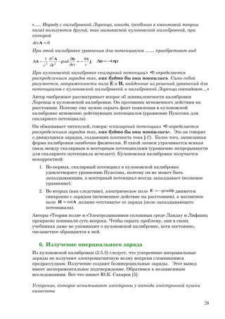 «….. Наряду с калибровкой Лоренца, иногда, (особенно в квантовой теории
поля) пользуются другой, так называемой кулоновской калибровкой, при
которой
0div =A
При этой калибровке уравнения для потенциалов …… приобретают вид
4
grad-
1
2
2
2
;
ccttc
j
A
A
π
−=
∂
φ∂
∂
∂
−∆ πρ−=φ∆ 4
При кулоновской калибровке скалярный потенциал φопределяется
распределением зарядов так, как будто бы они покоились. Само собой
разумеется, напряженности поля Е и Н, найденные из решений уравнений для
потенциалов с кулоновской калибровкой и калибровкой Лоренца совпадают…»
Автор «небрежно» рассматривает вопрос об эквивалентности калибровки
Лоренца и кулоновской калибровки. Он противник мгновенного действия на
расстоянии. Поэтому ему нужно скрыть факт появления в кулоновской
калибровке мгновенно действующих потенциалов (уравнение Пуассона для
скалярного потенциала).
Он обманывает читателей, говоря: «скалярный потенциал φопределяется
распределением зарядов так, как будто бы они покоились». Это он говорит
о движущихся зарядах, создающих плотность тока j (!). Более того, записанная
форма калибровки ошибочна физически. В такой записи утрачивается всякая
связь между скалярным и векторным потенциалами (уравнение непрерывности
для скалярного потенциала исчезает). Кулоновская калибровка получается
некорректной:
1. Во-первых, скалярный потенциал в кулоновской калибровке
удовлетворяет уравнению Пуассона, поэтому он не может быть
запаздывающим, а векторный потенциал всегда запаздывает (волновое
уравнение).
2. Во вторых (как следствие), электрическое поле φ−= gradE движется
синхронно с зарядом (мгновенное действие на расстоянии), а магнитное
поле AH rot= должно «отставать» от заряда (поле запаздывающего
потенциала).
Авторы «Теории поля» и «Электродинамики сплошных сред» Ландау и Лифшиц
прекрасно понимали суть вопроса. Чтобы скрыть проблему, они в своих
учебниках даже не упоминают о кулоновской калибровке, хотя постоянно,
«незаметно» обращаются к ней.
6. Излучение инерциального заряда
Из кулоновской калибровки (2.5.3) следует, что ускоренные инерциальные
заряды не излучают электромагнитную волну вопреки сложившимся
предрассудкам. Излучение создают безинерциальные заряды. Этот вывод
имеет экспериментальное подтверждение. Обратимся к независимым
исследованиям. Вот что пишет Ю.К. Сахаров [5]:
Ускорение, которое испытывают электроны у катода электронной пушки
кинескопа
28
 