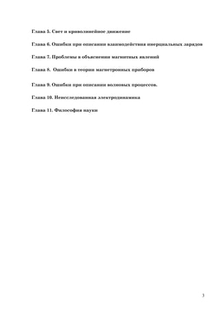 Глава 5. Свет и криволинейное движение
Глава 6. Ошибки при описании взаимодействия инерциальных зарядов
Глава 7. Проблемы в объяснении магнитных явлений
Глава 8. Ошибки в теории магнетронных приборов
Глава 9. Ошибки при описании волновых процессов.
Глава 10. Неисследованная электродинамика
Глава 11. Философия науки
3
 