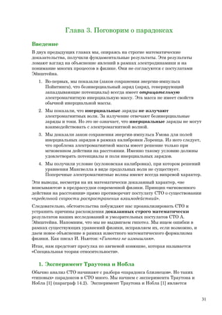 Глава 3. Поговорим о парадоксах
Введение
В двух предыдущих главах мы, опираясь на строгие математические
доказательства, получили фундаментальные результаты. Эти результаты
ломают взгляд на объяснение явлений в рамках электродинамики и на
понимание многих процессов в физике. Они не согласуются с постулатами
Эйнштейна.
1. Во-первых, мы показали (закон сохранения энергии-импульса
Пойнтинга), что безинерциальный заряд (заряд, генерирующий
запаздывающие потенциалы) всегда имеет отрицательную
электромагнитную инерциальную массу. Эта масса не имеет свойств
обычной инерциальной массы.
2. Мы показали, что инерциальные заряды не излучают
электромагнитных волн. За излучение отвечают безинерциальные
заряды и токи. Но это не означает, что инерциальные заряды не могут
взаимодействовать с электромагнитной волной.
3. Мы доказали закон сохранения энергии-импульса Умова для полей
инерциальных зарядов в рамках калибровки Лоренца. Из него следует,
что проблема электромагнитной массы имеет решение только при
мгновенном действии на расстоянии. Именно такому условию должны
удовлетворять потенциалы и поля инерциальных зарядов.
4. Мы получили условие (кулоновская калибровка), при котором решений
уравнения Максвелла в виде продольных волн не существует.
Поперечные электромагнитные волны имеют всегда вихревой характер.
Эти выводы, несмотря на их математически доказанный характер, «не
вписываются» в предрассудки современной физики. Принцип «мгновенного
действия на расстоянии» прямо противоречит постулату СТО о существовании
«предельной скорости распространения взаимодействий».
Следовательно, обстоятельства побуждают нас проанализировать СТО и
устранить причины расхождения доказанных строго математически
результатов наших исследований и умозрительных постулатов СТО А.
Эйнштейна. Напомним, что мы не выдвигаем гипотез. Мы ищем ошибки в
рамках существующих уравнений физики, исправляем их, если возможно, и
даем новое объяснение в рамках известного математического формализма
физики. Как писал И. Ньютон: «Гипотез не измышляю».
Итак, нам предстоит прогулка по авгиевой конюшне, которая называется
«Специальная теория относительности».
1. Эксперимент Траутона и Нобла
Обычно анализ СТО начинают с разбора «парадокса близнецов». Но таких
«типовых» парадоксов в СТО много. Мы начнем с эксперимента Траутона и
Нобла [1] (параграф 14.2). Эксперимент Траутона и Нобла [1] является
31
 