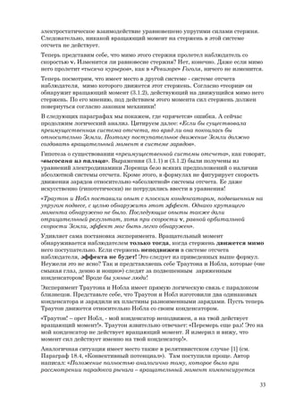 электростатическое взаимодействие уравновешено упругими силами стержня.
Следовательно, никакой вращающий момент на стержень в этой системе
отсчета не действует.
Теперь представим себе, что мимо этого стержня пролетел наблюдатель со
скоростью v. Изменится ли равновесие стержня? Нет, конечно. Даже если мимо
него пролетит «тысяча курьеров», как в «Ревизоре» Гоголя, ничего не изменится.
Теперь посмотрим, что имеет место в другой системе - системе отсчета
наблюдателя, мимо которого движется этот стержень. Согласно «теории» он
обнаружит вращающий момент (3.1.2), действующий на движущийся мимо него
стержень. По его мнению, под действием этого момента сил стержень должен
повернуться согласно законам механики!
В следующих параграфах мы покажем, где «прячется» ошибка. А сейчас
продолжим логический анализ. Цитируем далее: «Если бы существовала
преимущественная система отсчета, то вряд ли она покоилась бы
относительно Земли. Поэтому поступательное движение Земли должно
создавать вращательный момент в системе зарядов».
Гипотеза о существовании «преимущественной системы отсчета», как говорят,
«высосана из пальца». Выражения (3.1.1) и (3.1.2) были получены из
уравнений электродинамики Лоренца безо всяких предположений о наличии
абсолютной системы отсчета. Кроме этого, в формулах не фигурирует скорость
движения зарядов относительно «абсолютной» системы отсчета. Ее даже
искусственно (гипотетически) не потрудились ввести в уравнения!
«Траутон и Нобл поставили опыт с плоским конденсатором, подвешенном на
упругом подвесе, с целью обнаружить этот эффект. Однако крутящего
момента обнаружено не было. Последующие опыты также дали
отрицательный результат, хотя при скорости v, равной орбитальной
скорости Земли, эффект мог быть легко обнаружен».
Удивляет сама постановка эксперимента. Вращательный момент
обнаруживается наблюдателем только тогда, когда стержень движется мимо
него поступательно. Если стержень неподвижен в системе отсчета
наблюдателя, эффекта не будет! Это следует из приведенных выше формул.
Неужели это не ясно? Так и представляешь себе Траутона и Нобла, которые («не
смыкая глаз, денно и нощно») следят за подвешенным заряженным
конденсатором! Вроде бы умные люди!
Эксперимент Траутона и Нобла имеет прямую логическую связь с парадоксом
близнецов. Представьте себе, что Траутон и Нобл изготовили два одинаковых
конденсатора и зарядили их пластины разноименными зарядами. Пусть теперь
Траутон движется относительно Нобла со своим конденсатором.
«Траутон! – орет Нобл, - мой конденсатор неподвижен, а на твой действует
вращающий момент!». Траутон язвительно отвечает: «Перемерь еще раз! Это на
мой конденсатор не действует вращающий момент. Я измерил и вижу, что
момент сил действует именно на твой конденсатор!».
Аналогичная ситуация имеет место также в релятивистском случае [1] (см.
Параграф 18.4, «Конвективный потенциал»). Там поступили проще. Автор
написал: «Положение полностью аналогично тому, которое было при
рассмотрении парадокса рычага – вращательный момент компенсируется
33
 