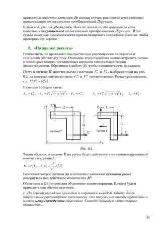 приростом момента импульса. Во всяком случае, равновесие есть свойство
инвариантное относительно преобразований Лоренца».
В этом мы, увы, не убедились. Пока не доказано, что «равновесие есть
свойство инвариантное относительно преобразований Лоренца». Итак,
судьба несет нас к необходимости проанализировать «парадокса рычага», чтобы
проверить эту версию.
2. «Парадокс рычага»
Релятивисты не проявляют «щедрости» при рассмотрении парадоксов и
тщательно обходят эту тему. Описание этого парадокса можно встретить только
в некоторых книгах, посвященных вопросам специальной теории
относительности. Обратимся к работе [2], чтобы напомнить суть парадокса.
Пусть в системе К0
имеется рычаг с плечами 0
xL и 0
yL , изображенный на рис.
6.2, на которые действуют силы 0
xF и 0
yF соответственно. Рычаг уравновешен,
т.е. 0000
xyyx LFLF = .
В системе К будем иметь:
0200200
;)/(1;;)/(1; yyxyyxxxxyy LLFcvFFFFcvLLLL =−==−==
Рис. 6.2
Таким образом, в системе К на рычаг будет действовать не скомпенсированный
момент сил, равный:
00
2
2
yxxyyx LF
c
v
LFLFM =−=
Возникает вопрос: должен ли в согласии с законами механики рычаг
повернуться под действием момента сил М?
Обратимся к [2], сопроводив объяснение комментариями. Цитаты будем
приводить как обычно курсивом.
«...На первый взгляд мы приходим к странным выводам. Однако более
тщательное рассмотрение показывает, что полученные выводы правильны и
имеют непринужденное объяснение. Сначала приведем элементарное
объяснение...
34
 