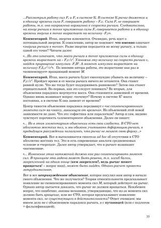 ...Рассмотрим работу сил Fx и Fy в системе К. В системе К рычаг движется и
в единицу времени сила Fх совершает работу – Fхv. Сила Fy не совершает
работы, т.к. она направлена нормально к скорости рычага. Следовательно,
на конце рычага в точке приложения силы Fx совершается работа и в единицу
времени энергия в точке возрастает на величину -Fхv».
Комментарий. Итак, энергия изменяется. Очевидно, речь идет о
потенциальной энергии. К сожалению, автор не поясняет: что именно означает
«энергия рычага в точке». Разве энергия передается не всему рычагу, а только
одной его точке? Читаем далее:
«...Но это означает, что масса рычага в точке приложения силы в единицу
времени возрастает на – Fхv/c2
. Умножив эту величину на скорость рычага v,
найдем приращение импульса -FxB2
. А момент импульса возрастает на
величину FxLyv2
/c2
». По мнению автора работы, это возрастание как раз и
«компенсирует» вращающий момент М.
Комментарий. Итак, масса рычага будет ежесекундно убывать на величину –
Fхv/c2
. Пройдет время и от массы рычага ничего не останется. Она станет
равной нулю. Что же тогда будет поддерживать равновесие? Затем она станет
отрицательной. Во-первых, как это следует понимать? Во вторых, для
объяснения парадокса жертвуется масса. Она становится зависимой от времени.
Однако вновь возникает вопрос: «почему»? Почему в системе К0
масса
постоянна, а в системе К она зависит от времени?
Центр тяжести объяснения парадокса передвинут с «не скомпенсированного
момента сил» на «массу, зависящую от времени». Но объяснений этой новой
зависимости не дано. Что это: софистика или паралогизм? Автор и сам, видимо
чувствует порочность «элементарного» объяснения. Далее он пишет:
«... Но в этом элементарном объяснении есть свои слабости. В СТО нет
абсолютно жестких тел, и мы обязаны учитывать деформацию рычага, в
предыдущем рассуждении полагалось, что рычаг не меняет свою форму...»
Комментарий. Вот и вытаскивается гипотеза ad hoc об отсутствии в СТО
абсолютно жестких тел. Это и есть современные аналоги средневековых
«слонов» и «черепах». Далее автор утверждает, что в рычаге возникают
«натяжения».
«... Изменение этих натяжений должно как раз скомпенсировать момент
сил. В принципе эта задача может быть решена, т.к. изгиб балки,
закрепленной на одном конце (кем закреплен?, ведь рычаг может
вращаться! – вопрос наш), может быть найден. Однако расчет провести
затруднительно».
Вот и все непринужденное объяснение, которое посулил нам автор в начале
своего объяснения. Что же получается? Теория относительности предсказывает
появление не скомпенсированного момента сил М, который действует на рычаг.
Однако автор пытается доказать, что рычаг не должен вращаться. Неизбежен
вопрос, что ошибочно: законы механики, утверждающие, что из-за момента сил
должно быть вращение, или же СТО, которая предсказывает появление
момента сил, не существующего в действительности? Ответ очевиден: мы
имеем дело не с объяснением парадокса рычага, а с путаницей (или с подлогом
= фальсификацией).
35
 