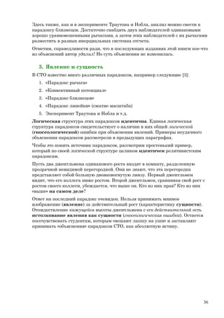 Здесь также, как и в эксперименте Траутона и Нобла, анализ можно свести к
парадоксу близнецов. Достаточно снабдить двух наблюдателей одинаковыми
хорошо уравновешенными рычагами, а затем этих наблюдателей с их рычагами
разместить в разных инерциальных системах отсчета.
Отметим, справедливости ради, что в последующих изданиях этой книги кое-что
из объяснений автор удалил! Но суть объяснения не изменилась.
3. Явление и сущность
В СТО известно много различных парадоксов, например следующие [3]:
1. «Парадокс рычага»
2. «Конвективный потенциал»
3. «Парадокс близнецов»
4. «Парадокс линейки» (сжатие масштаба)
5. Эксперимент Траутона и Нобла и т.д.
Логическая структура этих парадоксов идентична. Единая логическая
структура парадоксов свидетельствует о наличии в них общей логической
(гносеологической) ошибки при объяснении явлений. Примеры неудачного
объяснения парадоксов рассмотрели в предыдущих параграфах.
Чтобы это понять источник парадоксов, рассмотрим простенький пример,
который по своей логической структуре целиком идентичен релятивистским
парадоксам.
Пусть два джентльмена одинакового роста входят в комнату, разделенную
прозрачной невидимой перегородкой. Они не знают, что эта перегородка
представляет собой большую двояковогнутую линзу. Первый джентльмен
видит, что его коллега ниже ростом. Второй джентльмен, сравнивая свой рост с
ростом своего коллеги, убеждается, что выше он. Кто из них прав? Кто из них
«выше» на самом деле?
Ответ на последний парадокс очевиден. Нельзя принимать мнимое
изображение (явление) за действительный рост (характеристику сущности).
Отождествление кажущейся высоты джентльмена с его действительной есть
истолкование явления как сущности (гносеологическая ошибка). Остается
посочувствовать студентам, которым «вешают лапшу на уши» и заставляют
принимать «объяснения» парадоксов СТО, как абсолютную истину.
36
 