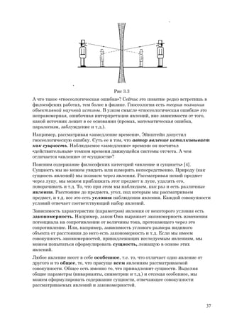 Рис 3.3
А что такое «гносеологическая ошибка»? Сейчас это понятие редко встретишь в
философских работах, тем более в физике. Гносеология есть теория познания
объективной научной истины. В узком смысле «гносеологическая ошибка» это
неправомерная, ошибочная интерпретация явлений, вне зависимости от того,
какой источник лежит в ее основании (промах, математическая ошибка,
паралогизм, заблуждение и т.д.).
Например, рассматривая «замедление времени», Эйнштейн допустил
гносеологическую ошибку. Суть ее в том, что автор явление истолковывает
как сущность. Наблюдаемое «замедление» времени он посчитал
«действительным» темпом времени движущейся системы отсчета. А чем
отличается «явление» от «сущности»?
Поясним содержание философских категорий «явление и сущность» [4].
Сущность мы не можем увидеть или измерить непосредственно. Природу (как
сущность явлений) мы познаем через явления. Рассматривая некий предмет
через лупу, мы можем приближать этот предмет к лупе, удалять его,
поворачивать и т.д. То, что при этом мы наблюдаем, как раз и есть различные
явления. Расстояние до предмета, угол, под которым мы рассматриваем
предмет, и т.д. все это есть условия наблюдения явления. Каждой совокупности
условий отвечает соответствующий набор явлений.
Зависимость характеристик (параметров) явления от некоторого условия есть
закономерность. Например, закон Ома выражает закономерность изменения
потенциала на сопротивлении от величины тока, протекающего через это
сопротивление. Или, например, зависимость углового размера видимого
объекта от расстояния до него есть закономерность и т.д. Если мы имеем
совокупность закономерностей, принадлежащих исследуемым явлениям, мы
можем попытаться сформулировать сущность, лежащую в основе этих
явлений.
Любое явление несет в себе особенное, т.е. то, что отличает одно явление от
другого и то общее, то, что присуще всем явлениям рассматриваемой
совокупности. Общее есть именно то, что принадлежит сущности. Выделяя
общие параметры (инварианты, симметрии и т.д.) и отсекая особенное, мы
можем сформулировать содержание сущности, отвечающее совокупности
рассматриваемых явлений и закономерностей.
37
 