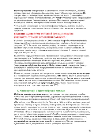 Поиск сущности завершается выдвижением гипотезы (теории, модели),
которая отвечает объективной реальности и дает объяснение явлениям. Не
следует думать, что переход от явлений к сущности прост. Для подобных
переходов нет какого-то общего метода. Это творческий процесс, опирающийся
на миропонимание (мировоззрение) ученого. Здесь всегда таятся скрытые
«подводные камни», о которые выдвигаемая модель может разбиться.
Чтобы иметь ориентацию в этих философских «дебрях», полезно помнить
простое правило, позволяющее отделить сущность от явления, а явление от
сущности.
ЯВЛЕНИЕ ЗАВИСИТ ОТ УСЛОВИЙ ЕГО НАБЛЮДЕНИЯ
СУЩНОСТЬ ОТ ТАКИХ УСЛОВИЙ НЕ ЗАВИСИТ.
Условием регистрации явлений в СТО является скорость относительного
движения объекта наблюдения и наблюдающего субъекта (относительная
скорость ИСО). Если тот или иной параметр (величина, характеристика)
зависит от условия наблюдения, она принадлежит к классу явлений. В
противном случае она есть сущностная характеристика (сущность первого
порядка, второго и т.д.).
Рассмотрим парадокс близнецов. «Темп жизни» неподвижного близнеца выше,
чем движущегося. Чем больше скорость, тем медленнее «темп жизни»
путешествующего индивида. Учитывая правило, мы должны сказать:
«Наблюдаемый темп жизни есть явление, поскольку зависит от условия!
(поперечный эффект Доплера)». Действительный темп жизни (в силу
симметрии и равноправия инерциальных систем) не зависит от выбора
инерциальной системы отсчета.
Правы те ученые, которые рассматривают это явление как «кинематическое»,
т.е. «кажущееся», обусловленное движением. «На самом деле» в движущейся
системе нет никакого замедления времени (сущность). Время там течет в том
же темпе, что и в неподвижной системе отсчета. Наблюдаемое «замедление»
есть обычный поперечный эффект Доплера. Точно также можно
«расправиться» и с другими парадоксами СТО.
4. Физический и философский махизм
Подмена сущности явлением это застарелая гносеологическая ошибка.
Чтобы еще раз ее проиллюстрировать, обратимся к произведению В.И. Ленина
«Материализм и эмпириокритицизм» (Критерий практики в теории познания):
«Мы видели, что Маркс в 1845 году, Энгельс в 1888 и 1892 гг. вводят критерий
практики в основу теории познания материализма. Вне практики ставить
вопрос о том, «соответствует ли человеческому мышлению предметная» (т.е.
объективная) «истина», есть схоластика, – говорит Маркс во 2-м тезисе о
Фейербахе. Лучшее опровержение кантианского и юмистского агностицизма,
как и прочих философских вывертов (Schrullen), есть практика, – повторяет
Энгельс. «Успех наших действий доказывает согласие (соответствие,
Übereinslimmung) наших восприятии с предметной» (объективной)
«природой воспринимаемых вещей», – возражает Энгельс агностикам.
Сравните с этим рассуждение Маха о критерии практики:
38
 