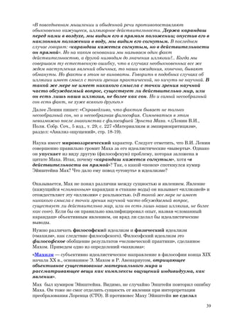 «В повседневном мышлении и обыденной речи противопоставляют
обыкновенно кажущееся, иллюзорное действительности. Держа карандаш
перед нами в воздухе, мы видим его в прямом положении; опустив его в
наклонном положении в воду, мы видим его согнутым. В последнем
случае говорят: «карандаш кажется согнутым, но в действительности
он прямой». Но на каком основании мы называем один факт
действительностью, а другой низводим до значения иллюзии?.. Когда мы
совершаем ту естественную ошибку, что в случаях необыкновенных все же
ждем наступления явлений обычных, то наши ожидания, конечно, бывают
обмануты. Но факты в этом не виноваты. Говорить в подобных случаях об
иллюзии имеет смысл с точки зрения практической, но ничуть не научной. В
такой же мере не имеет никакого смысла с точки зрения научной
часто обсуждаемый вопрос, существует ли действительно мир, или
он есть лишь наша иллюзия, не более как сон. Но и самый несообразный
сон есть факт, не хуже всякого другого.»
Далее Ленин пишет: «Справедливо, что фактом бывает не только
несообразный сон, но и несообразная философия. Сомневаться в этом
невозможно после знакомства с философией Эрнста Маха. «.(Ленин В.И.,
Полн. Собр. Соч., 5 изд., т. 29, с. 227 «Материализм и эмпириокритицизм»,
раздел: «Анализ ощущений», стр. 18-19).
Наука имеет мировоззренческий характер. Следует отметить, что В.И. Ленин
совершенно правильно громит Маха за его идеалистические «выверты». Однако
он упускает из виду другую (философскую) проблему, которая заложена в
цитате Маха. Итак, почему «карандаш кажется согнутым», хотя «в
действительности он прямой»? Так, о какой «пенек» споткнулся кумир
Эйнштейна Мах? Что дало ему повод «утонуть» в идеализме?
Оказывается, Мах не понял различия между сущностью и явлением. Явление
(кажущийся «сломанным» карандаш в стакане воды) он называет «иллюзией» и
отождествляет эту «иллюзию» с реальностью. («В такой же мере не имеет
никакого смысла с точки зрения научной часто обсуждаемый вопрос,
существует ли действительно мир, или он есть лишь наша иллюзия, не более
как сон»). Если бы он правильно квалифицировал опыт, назвав «сломанный
карандаш» объективным явлением, он вряд ли сделал бы идеалистические
выводы.
Нужно различать философский идеализм и физический идеализм
(«махизм», как следствие философского). Философский идеализм это
философское обобщение результатов «человеческой практики», сделанное
Махом. Приведем одно из определений «махизма»:
«Махизм — субъективно идеалистическое направление в философии конца XIX
начала XX в., основанное Э. Махом и Р. Авенариусом, отрицающее
объективное существование материального мира и
рассматривающее вещи как комплексы ощущений индивидуума, как
явления».
Мах был кумиром Эйнштейна. Видимо, не случайно Энштейн повторил ошибку
Маха. Он тоже не смог отделить сущность от явления при интерпретации
преобразования Лоренца (СТО). В противовес Маху Эйнштейн не сделал
39
 