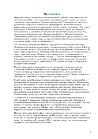 Предисловие
«Группа «Анализ» не ставит своей специальной задачей выдвижение каких-
либо гипотез. Она четко понимает, что строить новую науку на гнилом
основании – авантюризм и безответственность. Главная цель – очистить
физические теории от внутренних противоречий, математических,
физических и гносеологических ошибок, чтобы создать платформу для новых
исследований. Гипотезы выдвигаются только тогда, когда они являются
естественным и необходимым следствием результатов исследования, т.е.
диктуются необходимостью. «Анализ» проповедует доброжелательное,
объективное, критическое и справедливое отношение к результатам любых
исследований и, со своей стороны, приветствует объективные критические
замечания в адрес своих исследований» [1].
Это сложилось исторически. Один из прозорливых ученых прошлого века,
обсуждая проблемы науки, высказал следующую мысль. Еще в начале ХХ века
в классических теориях обнаружились трудности и проблемы. Они известны. В
связи с бурным развитием квантовых теорий и квантовой электродинамики и в
связи с успехами в этих областях стало казаться, что эти теории помогут
устранить ошибки в классических теориях. Однако с течением времени эти
надежды постепенно угасали, пока не превратились в иллюзии. Квантовые
теории сами столкнулись с проблемами. И большинство этих проблем имеют
классические корни.
Казалось бы, настало время вернуться к истокам науки и проверить их
основания. Но мода, опирающаяся на технические успехи, заставляет
«ломиться» вперед, нагромождая ненужные гипотезы и схоластические
построения. Это относится не только к квантовым теориям. Это в полной мере
относится к СТО и ОТО, к астрофизике и другим наукам.
В этой книге мы собрали материалы, касающиеся математических ошибок и
неправомерных интерпретаций в современной электродинамике. Рассмотрены
далеко не все ошибки. Но наиболее важные из них включены в книгу. Там, где
это было возможно, мы исправляли ошибки и давали новые объяснения
проблем. В книге мы не выдвигаем гипотез. Мы только расчищаем поле для
дальнейших исследований. Задача это крайне необходимая, но неблагодарная.
Далеко не все готовы расстаться со своими заблуждениями.
За сотню лет в электродинамике накопилось достаточно предрассудков и
заблуждений. Чтобы самим избежать ошибок, нам пришлось обратиться к
материалистической философии. Пусть читателей не пугает этот факт. Застой в
физике обусловлен отходом физиков от материализма и переходом к
позитивизму с его лозунгом: «Наука сама себе философия». Необходимо
вернуться к основам материалистического миропонимания.
Именно, благодаря философии, удалось обнаружить гносеологические ошибки в
научных теориях и самим избежать их. Последняя глава посвящена теории
познания объективной (научной) истины и некоторым критериям, отделяющим
истину от ошибок и заблуждений. Мы старались писать сжато, но приводить
подробные, доказательные объяснения.
4
 