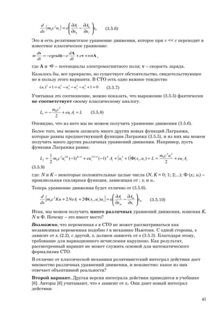 ( ) k
i
k
k
i
i u
x
A
x
A
eucm
ds
d






∂
∂
−
∂
∂
=2
0 (3.5.6)
Это и есть релятивистское уравнение движения, которое при v << с переходит в
известное классическое уравнение:
Av
Av
rotgrad ×+−φ−= e
dt
d
ee
dt
d
m ,
где А и φ– потенциалы электромагнитного поля; v – скорость заряда.
Казалось бы, все прекрасно, но существует обстоятельство, свидетельствующее
не в пользу этого варианта. В СТО есть одно важное тождество
011)( 22222
=+−−−=+ zyxti uuuuu (3.5.7)
Учитывая это соотношение, можно показать, что выражение (3.5.5) фактически
не соответствует своему классическому аналогу.
LAeu
cm
L ii =+−=
2
2
0
1 (3.5.8)
Очевидно, что из него мы не можем получить уравнение движения (3.5.6).
Более того, мы можем записать много других новых функций Лагранжа,
которые равны предшествующей функции Лагранжа (3.5.5), и из них мы можем
получить много других различных уравнений движения. Например, пусть
функция Лагранжа равна:
( ) ii
i
iiii
NN
i
KK
i Aeu
ucm
LuxuAeuucmL +==Φ++−+−= ++
2
),(1)1()1(
2
1 22
0212122
02
(3.5.9)
где: N и K – некоторые положительные целые числа (N, K = 0; 1; 2;...); Ф (xi; ui) –
произвольная скалярная функция, зависящая от ; xi и ui.
Теперь уравнение движения будет отлично от (3.5.6).
[ ] m
i
m
m
i
iiii u
x
A
x
A
uuxNeAKucm
ds
d






∂
∂
−
∂
∂
=Φ++ e),(222
0 (3.5.10)
Итак, мы можем получить много различных уравнений движения, изменяя K,
N и Φ. Почему – это имеет место?
Возможно, что переменная s в СТО не может рассматриваться как
независимая переменная подобно t в механике Ньютона. С одной стороны, s
зависит от xi (2.2), с другой, xi должен зависеть от s (3.5.3). Благодаря этому,
требование для вариационного исчисления нарушено. Как результат,
рассмотренный вариант не может служить основой для математического
формализма СТО.
В отличие от классической механики релятивистский интеграл действия дает
множество различных уравнений движения, и неизвестно: какое из них
отвечает объективной реальности?
Второй вариант. Другая версия интеграла действия приводится в учебнике
[6]. Авторы [6] учитывают, что s зависит от xi. Они дают новый интеграл
действия:
41
 