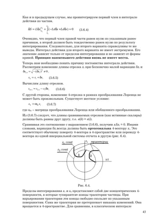 Как и в предыдущем случае, мы проинтегрируем первый член в интеграле
действия по частям.
0)(
2
1
2
1
=δ+δ−+δ=δ ∫ sLdsLdsLS
s
s
s
s (3.6.4)
Очевидно, что первый член правой части равен нулю по указанным ранее
причинам, а второй должен быть тождественно равен нулю по результату
интегрирования. Следовательно, для второго варианта справедливы те же
выводы. Интеграл действия для второго варианта не имеет экстремумов. Его
значение зависит только от пределов интегрирования и не зависит от формы
кривой. Принцип наименьшего действия вновь не имеет места.
Теперь нам необходимо понять причину постоянства интеграла действия.
Рассмотрим изменение длины отрезка xi при бесконечно малой вариации δxi и
0)( 2
)( ≠δ−=δ ii xs .
iik xxx δ+= (3.6.5)
Вычислим длину отрезков.
iiik xxss δ−= )()( (3.6.6)
С другой стороны, изменение 4-отрезка в рамках преобразования Лоренца не
может быть произвольным. Существует жесткое условие:
ikik xx α= (3.6.7)
где αki – матрица преобразования Лоренца или обобщенного преобразования.
Из (3.6.7) следует, что длины сравниваемых отрезков (как истинные скаляры)
должны быть равны друг другу, т.е. s(k) = s(i).
Сравнивая это соотношение с выражением (3.6.6), получим xiδxi = 0. Иными
словами, вариация δxi всегда должна быть ортогональна 4-вектору xi. Это
соответствует обычному повороту 4-вектора в 4-пространстве или переводу 4-
вектора из одной инерциальной системы отсчета в другую (рис. 6.4).
Рис. 6.4.
Пределы интегрирования s1 и s2 представляют собой две концентрических 4-
поверхности, в которые «упираются» концы траектории частицы. При
варьировании траектории эти концы свободно скользят по указанным
поверхностям. Сама же траектория не претерпевает никаких изменений. Она
вращается в 4-пространстве. Для сравнения, в классическом интеграле
43
 