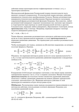 действия концы траектории жестко «зафиксированы» в точках t1 и t2, а
траектория изменяется.
Математический формализм Специальной теории относительности часто
именуют «теорией инвариантов». В классической теории интеграл действия
инвариантен относительно преобразования Галилея. Именно релятивистские
инварианты (относительно преобразования Лоренца) являются слагаемыми
современной формы релятивистской функции Лагранжа. Как известно, любой
релятивистский инвариант сохраняет неизменным свое значение при повороте
в 4-пространстве (при переходе из одной инерциальной системы в другую).
Следовательно, вариация любого инварианта, образованного 4-вектором, всегда
ортогональна этому 4-вектору. Например, вариация квадрата 4-вектора
скорости (инвариант) равна нулю.
0)1(222
=−δ=δ=δ iii uuu
Таким образом, изменение релятивистского интеграла действия всегда равно
нулю не в силу произвольности вариации, а в силу ортогональности 4-
вариации уравнению движения. Это справедливо для каждого релятивистского
инварианта.
Чтобы подтвердить этот вывод, запишем из [6] конечное выражение, из которого
получают формулу Лоренца.
∫∫ δ











−+−=δ











−+−=δ
2
1
2
1
s
s
i
k
i
i
ki
s
s
i
k
i
i
ki
sdsu
dx
dA
dx
dA
e
ds
du
mcdsx
dx
dA
dx
dA
e
ds
du
mcS (3.6.8)
Убедимся, что вариация интеграла равна нулю не в силу произвольности δxi.=
ui δs, а в силу ортогональности уравнения движения (выражение в квадратных
скобках) и δxi.
0)
0
2
1
2
)(
)
2
=





−=





−=





−
=





=−=−
ki
k
i
ik
k
i
ki
k
i
ki
i
k
ki
k
i
i
k
i
i
i
uu
dx
dA
uu
dx
dA
uu
dx
dA
uu
dx
dA
euu
dx
dA
dx
dA
eb
ds
d
mc
ds
ud
mcu
ds
du
mca
(3.6.9)
В выражение (3.6.9) входят скалярные слагаемые, и мы имеем право заменить
одновременно индексы i на k, а k на i в первом слагаемом. Именно благодаря
ортогональности мы получаем счетное множество уравнений движения,
поскольку к любому уравнению движения мы можем добавить произвольное
слагаемое, ортогональное к δxi. Вариация интеграла действия от этой
процедуры не изменится и будет всегда равна нулю.
Обобщение. Рассмотренные выше выводы оказываются справедливыми и для
интегралов действия, использующих плотность функции Лагранжа для
получения уравнений полей.
∫ Ω





∂
∂
Λ= dA
x
A
ic
S i
k
i
...;;
1
(3.6.10)
где: Λ – плотность функции Лагранжа; dΩ – элементарный 4-объем
(dx·dy·dz·icdt).
44
 
