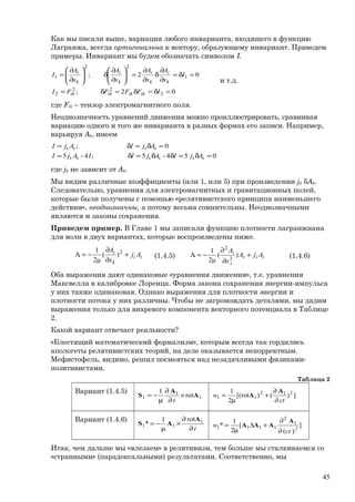 Как мы писали выше, вариация любого инварианта, входящего в функцию
Лагранжа, всегда ортогональна к вектору, образующему инвариант. Приведем
примеры. Инвариант мы будем обозначать символом I.
02;
02;
2
22
2
1
22
1
=δ=δ=δ=
=δ=
∂
∂
δ
∂
∂
=





∂
∂
δ





∂
∂
=
IFFFFI
I
x
A
x
A
x
A
x
A
I
ikikikik
k
i
k
i
k
i
k
i
и т.д.
где Fik – тензор электромагнитного поля.
Неоднозначность уравнений движения можно проиллюстрировать, сравнивая
вариацию одного и того же инварианта в разных формах его записи. Например,
варьируя Ak, имеем
054-5;4-5
0;
=δ=δδ=δ=
=δ=δ=
kkkkkk
kkkk
AjIAjIIAjI
AjIAjI
где jk не зависит от Ak.
Мы видим различные коэффициенты (или 1, или 5) при произведении jk δAk.
Следовательно, уравнения для электромагнитных и гравитационных полей,
которые были получены с помощью «релятивистского принципа наименьшего
действия», неоднозначны, а потому весьма сомнительны. Неоднозначными
являются и законы сохранения.
Приведем пример. В Главе 1 мы записали функцию плотности лагранжиана
для волн в двух вариантах, которые воспроизведены ниже.
ii
k
i
Aj
x
A
+
∂
∂
−=Λ 2
)(
μ2
1
(1.4.5) iii
л
i
AjA
x
A
+
∂
∂
−=Λ )(
μ2
1
2
2
(1.4.6)
Оба выражения дают одинаковые «уравнения движения», т.е. уравнения
Максвелла в калибровке Лоренца. Форма закона сохранения энергии-импульса
у них также одинаковая. Однако выражения для плотности энергии и
плотности потока у них различны. Чтобы не загромождать деталями, мы дадим
выражения только для вихревого компонента векторного потенциала в Таблице
2.
Какой вариант отвечает реальности?
«Блестящий математический формализм», которым всегда так гордились
апологеты релятивистских теорий, на деле оказывается некорректным.
Мефистофель, видимо, решил посмеяться над незадачливыми физиками-
позитивистами.
Таблица 2
Вариант (1.4.5)
1
1
1 rot
1
A
A
S ×
∂
∂
µ
−=
t
])()rot[(
2
1 212
11
ct
w
∂
∂
+
µ
=
A
A
Вариант (1.4.6)
t
rot1
* 1
11
∂
∂
×
µ
−=
A
AS ]
)(
[
2
1
* 1
2
1111 2
ct
w
∂
∂
+∆
µ
=
A
AAA
Итак, чем дальше мы «влезаем» в релятивизм, тем больше мы сталкиваемся со
«странными» (парадоксальными) результатами. Соответственно, мы
45
 
