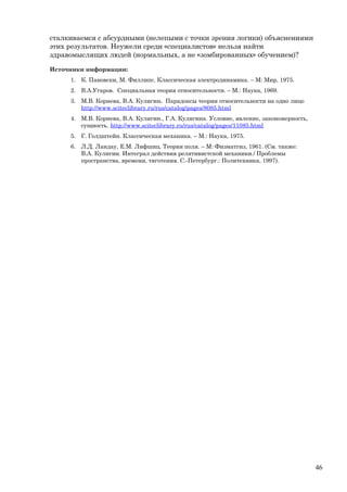 сталкиваемся с абсурдными (нелепыми с точки зрения логики) объяснениями
этих результатов. Неужели среди «специалистов» нельзя найти
здравомыслящих людей (нормальных, а не «зомбированных» обучением)?
Источники информации:
1. К. Пановски, М. Филлипс. Классическая электродинамика. – М: Мир, 1975.
2. В.А.Угаров. Специальная теория относительности. – М.: Наука, 1969.
3. М.В. Корнева, В.А. Кулигин. Парадоксы теории относительности на одно лицо
http://www.sciteclibrary.ru/rus/catalog/pages/8085.html
4. М.В. Корнева, В.А. Кулигин., Г.А. Кулигина. Условие, явление, закономерность,
сущность. http://www.sciteclibrary.ru/rus/catalog/pages/11085.html
5. Г. Голдштейн. Классическая механика. – М.: Наука, 1975.
6. Л.Д. Ландау, Е.М. Лифшиц. Теория поля. – М: Физматгиз, 1961. (См. также:
В.А. Кулигин. Интеграл действия релятивистской механики./ Проблемы
пространства, времени, тяготения. С.-Петербург.: Политехника, 1997).
46
 