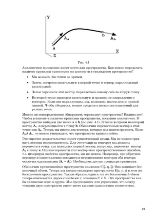 Рис. 4.1
Аналогичное положение имеет место для пространства. Как можно определить
наличие кривизны траектории на плоскости в евклидовом пространстве?
• Мы возьмем две точки на кривой.
• Затем, построим касательную в первой точке и вектор, параллельный
касательной.
• Затем перенесем этот вектор параллельно самому себе во вторую точку.
• Во второй точке проведем касательную и сравним ее направление с
вектором. Если они параллельны, мы, возможно, имеем дело с прямой
линией. Чтобы убедиться, можно проделать несколько измерений для
разных точек.
Можно ли непосредственно обнаружить «кривизну» пространства? Видимо нет!
Чтобы установить наличие кривизны пространства, поступим аналогично. В
пространстве выберем две точки a и b (см. рис. 4.1). В точке a строим некоторый
вектор Aa и перемещается в точку b. Обозначим перенесенный вектор в этой
точке как Ab. Теперь мы имеем два вектора, которые мы можем сравнить. Если
Aa ≠ Ab , то можно утверждать, что пространство криволинейно.
Это «простое доказательство» имеет существенный изъян. Мы не можем срав-
нить вектора непосредственно. Для этого один из векторов мы должны
перенести в точку, где находится первый вектор, например, перенести вектор
Ab в точку a. Однако перенести этот вектор «вне пространственным» способом,
т.е. игнорируя свойства пространства, мы не можем. Например, при обратном
переносе и сопоставлении исходного и перенесенного векторов оба вектора
окажутся одинаковыми (Аa = Аb). Необходима другая процедура сравнения.
Обозначим криволинейное пространство символом C(ζ, η, ξ). Оно занимает бес-
конечный объем. Теперь мы введем евклидово пространство E(x, y, z) в этом же
бесконечном пространстве. Таким образом, один и тот же бесконечный объем
теперь описывается двумя способами: с помощью C и E. Эти пространства как
бы «вложены» одно в другое. Мы предположим для упрощения, что между
точками двух пространств имеет место взаимно однозначное соответствие.
49
 