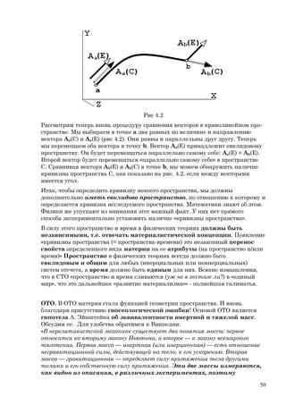 Рис 4.2
Рассмотрим теперь вновь процедуру сравнения векторов в криволинейном про-
странстве. Мы выбираем в точке a два равных по величине и направлению
вектора Aa(C) и Aa(E) (рис 4.2). Они равны и параллельны друг другу. Теперь
мы перемещаем оба вектора в точку b. Вектор Aa(E) принадлежит евклидовому
пространству. Он будет перемещаться параллельно самому себе: Aa(E) = Ab(E).
Второй вектор будет перемещаться «параллельно самому себе» в пространстве
C. Сравнивая вектора Ab(E) и Ab(С) в точке b, мы можем обнаружить наличие
кривизны пространства C, как показано на рис. 4.2, если между векторами
имеется угол.
Итак, чтобы определить кривизну некоего пространства, мы должны
дополнительно иметь евклидово пространство, по отношению к которому и
определяется кривизна исследуемого пространства. Математики знают об этом.
Физики же упускают из внимания этот важный факт. У них нет прямого
способа экспериментально установить наличие «кривизны пространства».
В силу этого пространство и время в физических теориях должны быть
независимыми, т.е. отвечать материалистической концепции. Появление
«кривизны пространства (= пространства-времени) это незаконный перенос
свойств определенного вида материи на ее атрибуты (на пространство и/или
время)» Пространство в физических теориях всегда должно быть
евклидовым и общим для любых (инерциальных или неинерциальных)
систем отсчета, а время должно быть единым для них. Всякие измышления,
что в СТО «пространство и время сливаются (уж не в экстазе ли?) в «единый
мир», что это дальнейшее «развитие материализма»» - полнейшая галиматья.
ОТО. В ОТО материя стала функцией геометрии пространства. И вновь
благодаря присутствию гносеологической ошибки! Основой ОТО является
гипотеза А. Эйнштейна об эквивалентности инертной и тяжелой масс.
Обсудим ее. Для удобства обратимся к Викпедии:
«В нерелятивистской механике существует два понятия массы: первое
относится ко второму закону Ньютона, а второе — к закону всемирного
тяготения. Первая масса — инертная (или инерционная) — есть отношение
негравитационной силы, действующей на тело, к его ускорению. Вторая
масса — гравитационная — определяет силу притяжения тела другими
телами и его собственную силу притяжения. Эти две массы измеряются,
как видно из описания, в различных экспериментах, поэтому
50
 