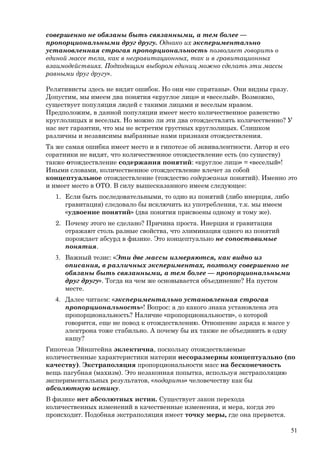 совершенно не обязаны быть связанными, а тем более —
пропорциональными друг другу. Однако их экспериментально
установленная строгая пропорциональность позволяет говорить о
единой массе тела, как в негравитационных, так и в гравитационных
взаимодействиях. Подходящим выбором единиц можно сделать эти массы
равными друг другу».
Релятивисты здесь не видят ошибок. Но они «не спрятаны». Они видны сразу.
Допустим, мы имеем два понятия «круглое лицо» и «веселый». Возможно,
существует популяция людей с такими лицами и веселым нравом.
Предположим, в данной популяции имеет место количественное равенство
круглолицых и веселых. Но можно ли эти два отождествлять количественно? У
нас нет гарантии, что мы не встретим грустных круглолицых. Слишком
различны и независимы выбранные нами признаки отождествления.
Та же самая ошибка имеет место и в гипотезе об эквивалентности. Автор и его
соратники не видят, что количественное отождествление есть (по существу)
также отождествление содержания понятий: «круглое лицо» = «веселый»!
Иными словами, количественное отождествление влечет за собой
концептуальное отождествление (тождество содержания понятий). Именно это
и имеет место в ОТО. В силу вышесказанного имеем следующее:
1. Если быть последовательными, то одно из понятий (либо инерция, либо
гравитация) следовало бы исключить из употребления, т.к. мы имеем
«удвоение понятий» (два понятия присвоены одному и тому же).
2. Почему этого не сделано? Причина проста. Инерция и гравитация
отражают столь разные свойства, что элиминация одного из понятий
порождает абсурд в физике. Это концептуально не сопоставимые
понятия.
3. Важный тезис: «Эти две массы измеряются, как видно из
описания, в различных экспериментах, поэтому совершенно не
обязаны быть связанными, а тем более — пропорциональными
друг другу». Тогда на чем же основывается объединение? На пустом
месте.
4. Далее читаем: «экспериментально установленная строгая
пропорциональность»! Вопрос: а до какого знака установлена эта
пропорциональность? Наличие «пропорциональности», о которой
говорится, еще не повод к отождествлению. Отношение заряда к массе у
электрона тоже стабильно. А почему бы их также не объединить в одну
кашу?
Гипотеза Эйнштейна эклектична, поскольку отождествляемые
количественные характеристики материи несоразмерны концептуально (по
качеству). Экстраполяция пропорциональности масс на бесконечность
вещь пагубная (махизм). Это незаконная попытка, используя экстраполяцию
экспериментальных результатов, «подарить» человечеству как бы
абсолютную истину.
В физике нет абсолютных истин. Существует закон перехода
количественных изменений в качественные изменения, и мера, когда это
происходит. Подобная экстраполяция имеет точку меры, где она прервется.
51
 
