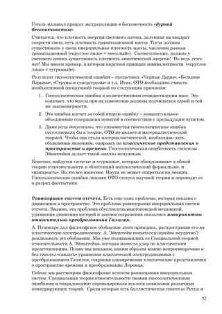 Гегель называл процесс экстраполяции в бесконечность «дурной
бесконечностью».
Считается, что плотность энергии светового потока, деленная на квадрат
скорости света, есть плотность гравитационной массы. Тогда должна
существовать у света инерциальная плотность массы, численно равная
гравитационной («круглое лицо» = «веселый»). Соответственно, должна у
светового потока существовать плотность кинетической энергии! Но ведь этого
нет! Мы имеем пример, в котором нарушен принцип эквивалентности («круглое
лицо» = «угрюмый»).
Результат гносеологической ошибки – схоластика: «Черные Дыры», «Большие
Взрывы», «Струны и суперструны» и т.д. Итак, ОТО необходимо считать
необъективной (ненаучной) теорией по следующим причинам:
1. Гносеологическая ошибка в количественном отождествлении масс. Это
означает, что массы при их изменении должны подчиняться одной и той
же закономерности.
2. Эта ошибка влечет за собой вторую ошибку – концептуальное
объединение содержания понятий в соответствии с предыдущим пунктом.
3. Даже если допустить, что упомянутая гносеологическая ошибка
отсутствовала бы в теории, ОТО не является материалистической
теорией. Чтобы она стала материалистической, необходимо дать
объяснения явлениям, опираясь на классические представления о
пространстве и времени. Гносеологическая ошибочность гипотезы
Эйнштейна делает такой анализ ненужным.
Конечно, найдутся «эстеты» и «гурманы», которые обнаруживают в общей
теории относительности и «блестящий математический формализм», и
«изящность». Но это все наносное. Наука не может опираться на эмоции.
Гносеологические ошибки лишают ОТО статуса научной теории и переводят ее
в разряд фантастики.
Равноправие систем отсчета. Есть еще одна проблема, которая связана с
движением в пространстве. Это проблема равноправия инерциальных систем
отсчета. Видимо, эта проблема обусловлена ньютоновской механикой,
уравнения движения которой и законы сохранения оказались инвариантны
относительно преобразования Галилея.
А. Пуанкаре дал философское обобщение этого принципа, распространив его на
классическую электродинамику. А. Эйнштейн попытался (крайне неудачно!)
реализовать это обобщение. Мы уже познакомились со Специальной теорией
относительности А. Эйнштейна, которая нанесла удар по классическим
представлениям. Позже мы покажем, каким образом можно непротиворечиво и
без гипотез «связать» уравнения классической электродинамики с
преобразованием Галилея, сохранив одновременно классические представления
о пространстве-времени и преобразование Лоренца.
Сейчас мы рассмотрим философские аспекты равноправия инерциальных
систем. Специальная теория относительности своими гносеологическими
ошибками и «парадоксами» спровоцировала всплеск появления различных
конкурирующих теорий. Среди которых есть баллистическая гипотеза Ритца и
52
 