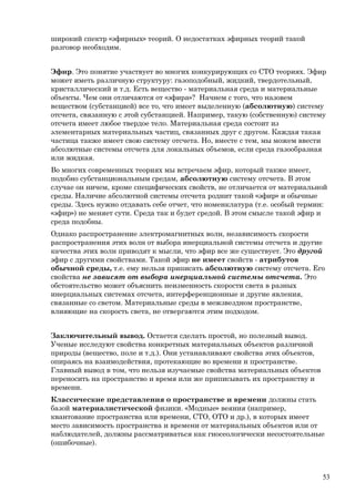 широкий спектр «эфирных» теорий. О недостатках эфирных теорий такой
разговор необходим.
Эфир. Это понятие участвует во многих конкурирующих со СТО теориях. Эфир
может иметь различную структуру: газоподобный, жидкий, твердотельный,
кристаллический и т.д. Есть вещество - материальная среда и материальные
объекты. Чем они отличаются от «эфира»? Начнем с того, что назовем
веществом (субстанцией) все то, что имеет выделенную (абсолютную) систему
отсчета, связанную с этой субстанцией. Например, такую (собственную) систему
отсчета имеет любое твердое тело. Материальная среда состоит из
элементарных материальных частиц, связанных друг с другом. Каждая такая
частица также имеет свою систему отсчета. Но, вместе с тем, мы можем ввести
абсолютные системы отсчета для локальных объемов, если среда газообразная
или жидкая.
Во многих современных теориях мы встречаем эфир, который также имеет,
подобно субстанциональным средам, абсолютную систему отсчета. В этом
случае он ничем, кроме специфических свойств, не отличается от материальной
среды. Наличие абсолютной системы отсчета роднит такой «эфир» и обычные
среды. Здесь нужно отдавать себе отчет, что номенклатура (т.е. особый термин:
«эфир») не меняет сути. Среда так и будет средой. В этом смысле такой эфир и
среда подобны.
Однако распространение электромагнитных волн, независимость скорости
распространения этих волн от выбора инерциальной системы отсчета и другие
качества этих волн приводят к мысли, что эфир все же существует. Это другой
эфир с другими свойствами. Такой эфир не имеет свойств - атрибутов
обычной среды, т.е. ему нельзя приписать абсолютную систему отсчета. Его
свойства не зависят от выбора инерциальной системы отсчета. Это
обстоятельство может объяснить неизменность скорости света в разных
инерциальных системах отсчета, интерференционные и другие явления,
связанные со светом. Материальные среды в межзвездном пространстве,
влияющие на скорость света, не отвергаются этим подходом.
Заключительный вывод. Остается сделать простой, но полезный вывод.
Ученые исследуют свойства конкретных материальных объектов различной
природы (вещество, поле и т.д.). Они устанавливают свойства этих объектов,
опираясь на взаимодействия, протекающие во времени и пространстве.
Главный вывод в том, что нельзя изучаемые свойства материальных объектов
переносить на пространство и время или же приписывать их пространству и
времени.
Классические представления о пространстве и времени должны стать
базой материалистической физики. «Модные» веяния (например,
квантование пространства или времени, СТО, ОТО и др.), в которых имеет
место зависимость пространства и времени от материальных объектов или от
наблюдателей, должны рассматриваться как гносеологически несостоятельные
(ошибочные).
53
 