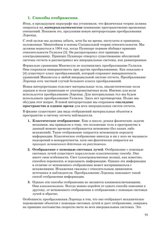 1. Способы отображения
Итак, в предыдущем параграфе мы установили, что физическая теория должна
опираться на материалистическое понимание пространственно-временных
отношений. Покажем это, предложив новую интерпретацию преобразования
Лоренца.
С этой целью мы должны забыть, хотя бы на время, постулаты и принципы,
положенные Эйнштейном в основы Специальной теории относительности. Мы
должны вернуться в 1904 год, когда Пуанкаре первым обобщил принцип
относительности Галилея [3]. Он распространил этот принцип на
электродинамику. Принцип Пуанкаре отвергал существование абсолютной
системы отсчета и рассматривал все инерциальные системы, как равноправные.
Формально уравнения Максвелла не подчинялись преобразованию Галилея.
Они сохраняли инвариантность при других преобразованиях. Как показано в
[4] существует класс преобразований, который сохраняет инвариантность
уравнений Максвелла в любой инерциальной системе отсчета. Преобразование
Лоренца есть частный случай большого класса преобразований.
Новая интерпретация отделяет материальные тела, квазистатические поля
зарядов и поля гравитации от электромагнитных волн. Именно для волн
используется преобразование Лоренца. Для материальных тел мы будем
использовать преобразование Галилея. Здесь нет противоречия. Позже мы
обсудим этот вопрос. В новой интерпретации мы сохраняем евклидово
пространство и единое время для всех инерциальных систем отсчета.
В физике существуют два вида отображений материальных объектов в
пространстве в систему отсчета наблюдателя.
1. Классическое отображение. Еще в школе, решая физические задачи
механики, мы привыкли к тому, что положение тела в пространстве в
данный момент времени отображается мгновенно (без каких либо
искажений). Такое отображение опирается мгновенную передачу
информации. Классическое отображение никогда и ни у кого не вызывало
подозрений в некорректности, хотя оно фактически опирается на
принцип мгновенного действия на расстоянии.
2. Отображение с помощью световых лучей. Отображение с помощью
световых лучей существует параллельно классическому способу. Оно
имеет свои особенности. Свет (электромагнитные волны), как известно,
способен переносить и передавать информацию. Однако эта информация
в отличие от мгновенного отображения может восприниматься с
искажениями. Искажения связаны с относительным движением
источника и наблюдателя. Преобразование Лоренца описывает такой
способ отображения информации.
3. Однако эти способы отображения не являются взаимоисключающими.
Они взаимосвязаны. Всегда можно перейти от одного способа описания к
другому, от мгновенного отображения к отображению с помощью световых
лучей и обратно.
Особенность преобразования Лоренца в том, что оно отображает механическое
перемещение объектов с помощью световых лучей и дает отображение, опираясь
на принцип постоянства скорости света во всех инерциальных системах. Это
54
 