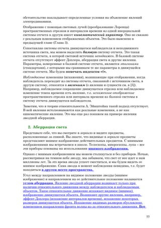 обстоятельство накладывает определенные условия на объяснение явлений
электродинамики.
Отображение с помощью световых лучей (преобразование Лоренца)
пространственных отрезков и интервалов времени из одной инерциальной
системы отсчета в другую имеет кинематический характер. Оно не связано
с реальным изменением отображаемых объектов. Это было выяснено в
предыдущей главе (Глава 3).
Сопоставляя системы отсчета движущегося наблюдателя и неподвижного
источника света, мы можем выделить базовую систему отсчета. Это такая
система отсчета, в которой световой источник неподвижен. В базовой системе
отсчета отсутствует эффект Доплера, аберрация света и другие явления.
Параметры, измеренные в базовой системе отсчета, являются эталонами
(стандартами), с которыми мы сравниваем те же параметры в движущейся
системе отсчета. Мы будем помечать индексом «0».
Наблюдаемые изменения (искажения), возникающие при отображении, когда
наблюдатель переходит из системы отсчета, связанной с источником света, в
другую систему, относятся к явлениям (о явлении и сущности см. в [5]).
Например, наблюдаемое сокращение движущегося отрезка или наблюдаемое
изменение темпа времени есть явление, т.е. искаженное отображение
пространственного отрезка или интервала времени из базовой системы в
систему отсчета движущегося наблюдателя.
Заметим, что в теории относительности А. Эйнштейна такой подход отсутствует.
В ней явления истолковываются как реальные изменения, а не как
кинематические явления. Это мы еще раз покажем на примере явления
звездной аберрации.
2. Аберрация света
Представьте себе, что вы смотрите в зеркало и видите предметы,
расположенные за спиной. Вы знаете, что видимые в зеркале предметы
представляют мнимое изображение действительных предметов. С мнимыми
изображениями мы встречаемся в школе. Телескопы, микроскопы, лупа – все
эти приборы основаны на использовании мнимого изображения.
Однако с мнимым изображением мы можем столкнуться и без приборов. Ночью,
рассматривая на темном небе звезду, мы забываем, что свет от нее идет к нам
миллионы лет. За это время звезда успеет сместиться, и мы будем видеть ее
мнимое изображение. Сама звезда в момент наблюдения невидима, т.е. будет
находиться в другом месте пространства.
Угол между направлением на видимое положение звезды (мнимое
изображение) и направлением на ее действительное положение называется
углом аберрации. Явление звездной аберрации возникает только при
наличии относительного движения между наблюдателем и наблюдаемым
объектом. Такое относительное движение искажает видимое (мнимое)
изображение движущегося объекта. Возникают другие явления, например,
эффект Доплера (искажение интервалов времени), искажение некоторых
размеров движущегося объекта. Искажение видимых размеров обусловлено
изменением направления фронта волны из-за относительного движения. Все
55
 