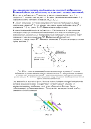 эти искажения относятся к наблюдаемому (мнимому) изображению.
Реальный объект при наблюдении не испытывает никаких искажений.
Итак, пусть наблюдатель N движется относительно источника света S со
скоростью V, как показано на рис. 4.3. Базовая система отсчета источника S (в
которой покоится источник света) есть (x0, y0, z0, t0).
В момент излучения светового импульса источником S наблюдатель будет
находиться в точке N*. В этот момент расстояние между наблюдателем N* и
источником S будет равно R = N*S (мгновенное отображение).
В точке N световой импульс и наблюдатель N встречаются. Из-за движения
наблюдателя направление фронта световой волны этот наблюдатель будет
воспринимать искаженным. Воспринимаемый наблюдателем фронт не будет
перпендикулярен направлению SN. Наблюдаемый фронт будет
перпендикулярен линии SN*. Видимое положение S* строится на продолжении
лучей из точки N.
Рис. 4.3. v – скорость движения наблюдателя относительно источника; S* - мнимое
изображение источника в момент приема светового сигнала; S – действительное положение
источника в тот же момент времени; R – расстояние, измеренное наблюдателем в момент
приема сигнала; R0 – действительное расстояние между источником и наблюдателем в момент
приема сигнала наблюдателем.
Это интересный и важный факт. Поскольку наблюдатель воспринимает фронт
волны в искаженном виде (повернутым), он «достраивает» объект с его
характеристиками, продолжая лучи перпендикулярно фронту. Это не
субъективный, а объективный факт. То же делает и измерительный прибор,
связанный с наблюдателем.
Рис. 4.4
56
 