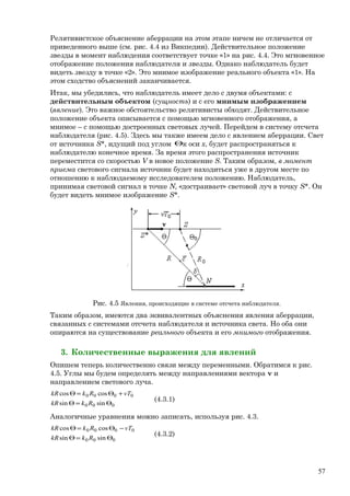 Релятивистское объяснение аберрации на этом этапе ничем не отличается от
приведенного выше (см. рис. 4.4 из Викпедии). Действительное положение
звезды в момент наблюдения соответствует точке «1» на рис. 4.4. Это мгновенное
отображение положения наблюдателя и звезды. Однако наблюдатель будет
видеть звезду в точке «2». Это мнимое изображение реального объекта «1». На
этом сходство объяснений заканчивается.
Итак, мы убедились, что наблюдатель имеет дело с двумя объектами: с
действительным объектом (сущность) и с его мнимым изображением
(явление). Это важное обстоятельство релятивисты обходят. Действительное
положение объекта описывается с помощью мгновенного отображения, а
мнимое – с помощью достроенных световых лучей. Перейдем в систему отсчета
наблюдателя (рис. 4.5). Здесь мы также имеем дело с явлением аберрации. Свет
от источника S*, идущий под углом Θк оси x, будет распространяться к
наблюдателю конечное время. За время этого распространения источник
переместится со скоростью V в новое положение S. Таким образом, в момент
приема светового сигнала источник будет находиться уже в другом месте по
отношению к наблюдаемому исследователем положению. Наблюдатель,
принимая световой сигнал в точке N, «достраивает» световой луч в точку S*. Он
будет видеть мнимое изображение S*.
Рис. 4.5 Явления, происходящие в системе отсчета наблюдателя.
Таким образом, имеются два эквивалентных объяснения явления аберрации,
связанных с системами отсчета наблюдателя и источника света. Но оба они
опираются на существование реального объекта и его мнимого отображения.
3. Количественные выражения для явлений
Опишем теперь количественно связи между переменными. Обратимся к рис.
4.5. Углы мы будем определять между направлениями вектора v и
направлением светового луча.
000
0000
sinsin
coscos
Θ=Θ
+Θ=Θ
RkkR
vTRkkR
(4.3.1)
Аналогичные уравнения можно записать, используя рис. 4.3.
000
0000
sinsin
coscos
Θ=Θ
−Θ=Θ
RkkR
vTRkkR
(4.3.2)
57
 