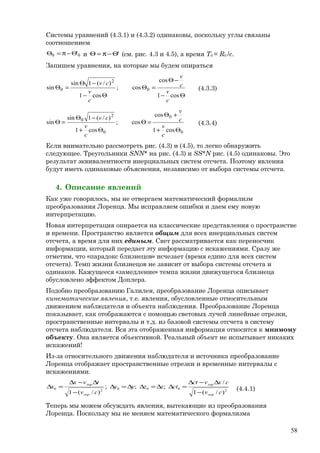 Системы уравнений (4.3.1) и (4.3.2) одинаковы, поскольку углы связаны
соотношением
00 'Θ−π=Θ и 'Θ−π=Θ (см. рис. 4.3 и 4.5), а время T0 = R0 /c.
Запишем уравнения, на которые мы будем опираться
Θ−
−Θ
=Θ
Θ−
−Θ
=Θ
cos1
cos
cos;
cos1
)/(1sin
sin 0
2
0
c
v
c
v
c
v
cv
(4.3.3)
0
0
0
2
0
cos1
cos
cos;
cos1
)/(1sin
sin
Θ+
+Θ
=Θ
Θ+
−Θ
=Θ
c
v
c
v
c
v
cv
(4.3.4)
Если внимательно рассмотреть рис. (4.3) и (4.5), то легко обнаружить
следующее. Треугольники SNN* на рис. (4.3) и SS*N рис. (4.5) одинаковы. Это
результат эквивалентности инерциальных систем отсчета. Поэтому явления
будут иметь одинаковые объяснения, независимо от выбора системы отсчета.
4. Описание явлений
Как уже говорилось, мы не отвергаем математический формализм
преобразования Лоренца. Мы исправляем ошибки и даем ему новую
интерпретацию.
Новая интерпретация опирается на классические представления о пространстве
и времени. Пространство является общим для всех инерциальных систем
отсчета, а время для них единым. Свет рассматривается как переносчик
информации, который передает эту информацию с искажениями. Сразу же
отметим, что «парадокс близнецов» исчезает (время едино для всех систем
отсчета). Темп жизни близнецов не зависит от выбора системы отсчета и
одинаков. Кажущееся «замедление» темпа жизни движущегося близнеца
обусловлено эффектом Доплера.
Подобно преобразованию Галилея, преобразование Лоренца описывает
кинематические явления, т.е. явления, обусловленные относительным
движением наблюдателя и объекта наблюдения. Преобразование Лоренца
показывает, как отображаются с помощью световых лучей линейные отрезки,
пространственные интервалы и т.д. из базовой системы отсчета в систему
отсчета наблюдателя. Вся эта отображенная информация относится к мнимому
объекту. Она является объективной. Реальный объект не испытывает никаких
искажений!
Из-за относительного движения наблюдателя и источника преобразование
Лоренца отображает пространственные отрезки и временные интервалы с
искажениями.
200020
)/(1
/
;;;
)/(1 cv
cxvct
ctzzyy
cv
tvx
x
лор
лор
лор
лор
−
∆−∆
=∆∆=∆∆=∆
−
∆−∆
=∆ (4.4.1)
Теперь мы можем обсуждать явления, вытекающие из преобразования
Лоренца. Поскольку мы не меняем математического формализма
58
 