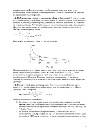 преобразования Лоренца, нам нет необходимости выводить известные
соотношения. Они имеются в любом учебнике. Ниже мы приведем их, снабдив
их краткими комментариями.
4.1. Наблюдаемая скорость движения объекта (явление). Пусть источник
излучения покоится в базовой системе отсчета К0, а наблюдатель в движущейся
системе К. Наблюдаемая скорость движения v мнимого источника в К зависит
от угла наблюдения Θ. Скорость vлор это скорость, входящая в преобразование
Лоренца в качестве относительной скорости инерциальных систем отсчета.
Наблюдаемая скорость равна
Θ−
=
∆
∆
=
cos1
c
v
v
T
x
v
лор
лор
набл
(4.4.2)
Она может превышать скорость света в вакууме.
Рис. 4.6
Полученный результат имеет интересные следствия. Когда мнимый источник
света виден наблюдателю под углом Θ = 90о
, мы имеем vнабл = vлор. Здесь
наблюдаемая скорость совпадает с той скоростью, которая входит в
преобразование Лоренца. Но это не означает, что скорость vлор является
действительной скоростью относительного движения. Она искажена эффектом
Доплера.
4.2. Критический угол наблюдения. В преобразовании Лоренца здесь
существует критический угол наблюдения, при котором отсутствует эффект
Доплера. Этот угол равен
cv
cv
лор
лор
кр
/
)/(11
arccos
2
−−
=Θ (4.4.3)
Интересно отметить следующее.
1. Во-первых, что при критическом угле наблюдения отсутствуют
искажения при отображении интервалов времени и длин отрезков (нет
явлений «замедления» времени и «сжатия» масштаба Δx = Δx0; Δy = Δy0; Δz
= Δz0; Δt = Δt0).
2. Во вторых, существование критического угла позволяет всегда
осуществлять «синхронизацию часов» двух инерциальных систем (одна
из проблем СТО), если посылать сигналы синхронизации под этим углом.
59
 