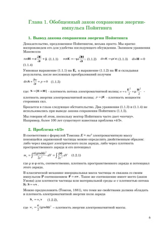 Глава 1. Обобщенный закон сохранения энергии-
импульса Пойнтинга
1. Вывод закона сохранения энергии Пойнтинга
Доказательство, предложенное Пойнтингом, весьма просто. Мы кратко
воспроизведем его для удобства последующего обсуждения. Запишем уравнения
Максвелла
;rot j
E
H +
∂
∂
ε=
t
(1.1.1) ;rot
t∂
∂
µ−=
H
E (1.1.2) ;/div ερ=E (1.1.3) 0div =H
(1.1.4)
Умножая выражение (1.1.1) на E, а выражение (1.1.2) на H и складывая
результаты, после несложных преобразований получим
0div =+
∂
∂
+ p
t
w
S (1.1.5)
где: ][ HES ×= - плотность потока электромагнитной волны;
22
ε
22
HE
µ+=w -
плотность энергии электромагнитной волны; jE=p - плотность мощности
сторонних сил.
Бросается в глаза следующее обстоятельство. Два уравнения (1.1.3) и (1.1.4) не
использовались при выводе закона сохранения Пойнтинга (1.1.5).
Мы говорим об этом, поскольку вектор Пойнтинга часто дает «осечку».
Например, более 100 лет существует известная проблема «4/3».
2. Проблема «4/3»
В соответствии с формулой Томсона Е = mc2
электромагнитную массу
покоящейся заряженной частицы можно определить двойственным образом:
либо через квадрат электрического поля заряда, либо через плотность
пространственного заряда и его потенциал
∫ ∫
ρφ
=
φε
= dV
c
dV
c
me 22
2
22
)grad(
(1.2.1)
где ρ и φ есть, соответственно, плотность пространственного заряда и потенциал
этого заряда.
В классической механике инерциальная масса частицы m связана со своим
импульсом P соотношением vP m= . Такое же соотношение имеет место (закон
Умова) для плотности частицы или материальной среды w с плотностью потока
S: vS w= .
Можно предположить (Томсон, 1881), что теми же свойствами должна обладать
и плотность электромагнитной энергии поля заряда
vS ee w= (1.2.2),
где
2
)grad(
2
φ
ε
=ew – плотность энергии электромагнитной массы.
6
 