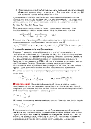 3. В третьих, можно найти действительную скорость относительного
движения инерциальных систем отсчета. Для этого обратимся к рис. 4.6,
где приведен график наблюдаемой скорости.
Действительная скорость относительного движения инерциальных систем
наблюдается только при критическом угле наблюдения. Только при этом
угле наблюдения отсутствуют искажения отрезков и интервалов времени:
Δx = Δx0; Δy = Δy0; Δz = Δz0; Δt = Δt0.
Действительная скорость относительного движения не зависит от угла
наблюдения (в отличие от наблюдаемой скорости), постоянна и равна
2
0 )/(1 cv
v
t
x
t
x
V
лор
лорлор
кр −
=
∆
∆
=
∆
∆
=
Θ=Θ
(4.4.4)
Выражая в преобразовании Лоренца скорость vлор через V, можно записать
модифицированное преобразование, которое имеет вид [4]
cxVctcVctzzyytVxcVx /)/(1;;;)/(1 2
000
2
0 ∆−∆+=∆∆=∆∆=∆∆−∆+=∆ (4.4.5)
Это модифицированное преобразование.
Скорость V, входящая в преобразование, это действительная скорость
относительного движения двух объектов: наблюдателя и объекта наблюдения.
Она вычисляется по классическому правилу сложения скоростей (правило
параллелограмма). По этой причине нет необходимости использовать
формулы сложения скоростей Эйнштейна и использовать групповые свойства
преобразования Лоренца. Нет необходимости в последовательном
использовании этого преобразования при переходе из одной системы отсчета в
другую. Здесь достаточно воспользоваться классическими правилами.
Наблюдаемая скорость и критический угол, выраженные через скорость V,
имеют вид:
Θ−+
=
∆
∆
=
cos)/(1 2
c
V
cV
V
T
x
v
cV
cV
кр
/
1)/(1
arccos
2
−+
=Θ
Иллюстрация! Введение действительной скорости относительного
движения позволяет дать новую интерпретацию релятивистским явлениям,
например, «увеличению времени жизни» мезонов, как бы «подтверждающему»
СТО. Расстояние, проходимое мезонами, равно
2
0
)/(1 cv
T
vR
лор
лор
−
=
Мы можем эту формулу интерпретировать иначе. Запишем ее в другой форме
VT
cv
v
TR
лор
лор
0
2
0
)/(1
=
−
=
Время жизни мезонов не зависит от выбора инерциальной системы
отсчета, а их действительная скорость относительного движения не зависит
от угла наблюдения и может превышать скорость света. Факт этот не
может быть неожиданным, поскольку в Главе 2 мы установили законность
мгновенного действия на расстоянии в электродинамике и механике.
60
 