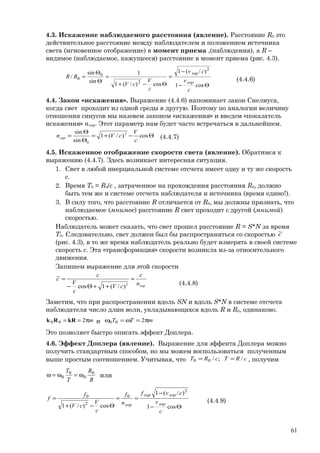 4.3. Искажение наблюдаемого расстояния (явление). Расстояние R0 это
действительное расстояние между наблюдателем и положением источника
света (мгновенное отображение) в момент приема ,(наблюдения), а R –
видимое (наблюдаемое, кажущееся) расстояние в момент приема (рис. 4.3).
Θ−
−
=
Θ−+
=
Θ
Θ
=
cos1
)/(1
cos)/(1
1
sin
sin
/
2
2
0
0
c
v
cv
c
V
cV
RR
лор
лор
(4.4.6)
4.4. Закон «искажения». Выражение (4.4.6) напоминает закон Снелиуса,
когда свет проходит из одной среды в другую. Поэтому по аналогии величину
отношения синусов мы назовем законом «искажения» и введем «показатель
искажения» nлор. Этот параметр нам будет часто встречаться в дальнейшем.
Θ−+=
Θ
Θ
= cos)/(1
sin
sin 2
0 c
V
cVnлор (4.4.7)
4.5. Искаженное отображение скорости света (явление). Обратимся к
выражению (4.4.7). Здесь возникает интересная ситуация.
1. Свет в любой инерциальной системе отсчета имеет одну и ту же скорость
с.
2. Время T0 = R0/c , затраченное на прохождения расстояния R0, должно
быть тем же и системе отсчета наблюдателя и источника (время едино!).
3. В силу того, что расстояние R отличается от R0, мы должны признать, что
наблюдаемое (мнимое) расстояние R свет проходит с другой (мнимой)
скоростью.
Наблюдатель может сказать, что свет прошел расстояние R = S*N за время
T0. Следовательно, свет должен был бы распространяться со скоростью с~
(рис. 4.3), в то же время наблюдатель реально будет измерять в своей системе
скорость c. Эта «трансформация» скорости возникла из-за относительного
движения.
Запишем выражение для этой скорости
лорn
c
cV
c
V
c
c =
++Θ−
=
2
)/(1cos
~
(4.4.8)
Заметим, что при распространении вдоль SN и вдоль S*N в системе отсчета
наблюдателя число длин волн, укладывающихся вдоль R и R0, одинаково.
mπ== 200 kRRk и mTT π=ω=ω 200
Это позволяет быстро описать эффект Доплера.
4.6. Эффект Доплера (явление). Выражение для эффекта Доплера можно
получить стандартным способом, но мы можем воспользоваться полученным
выше простым соотношением. Учитывая, что cRTcRT /;/00 == , получим
R
R
T
T 0
0
0
0 ω=ω=ω или
Θ−
−
==
Θ−+
=
cos1
)/(1
cos)/(1
2
0
2
0
c
v
cvf
n
f
c
V
cV
f
f
лор
лорлор
лор
(4.4.9)
61
 
