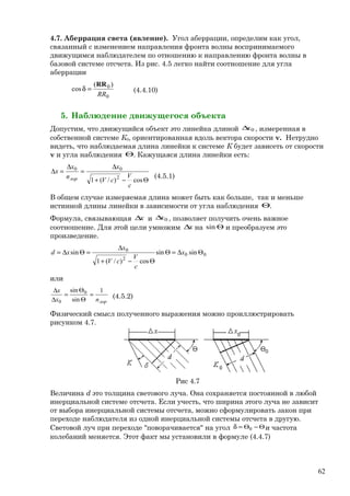 4.7. Аберрация света (явление). Угол аберрации, определим как угол,
связанный с изменением направления фронта волны воспринимаемого
движущимся наблюдателем по отношению к направлению фронта волны в
базовой системе отсчета. Из рис. 4.5 легко найти соотношение для угла
аберрации
0
0 )(
cos
RR
RR
=δ (4.4.10)
5. Наблюдение движущегося объекта
Допустим, что движущийся объект это линейка длиной 0x∆ , измеренная в
собственной системе К0, ориентированная вдоль вектора скорости v. Нетрудно
видеть, что наблюдаемая длина линейки к системе К будет зависеть от скорости
v и угла наблюдения Θ. Кажущаяся длина линейки есть:
Θ−+
∆
=
∆
=∆
cos)/(1 2
00
c
V
cV
x
n
x
x
лор (4.5.1)
В общем случае измеряемая длина может быть как больше, так и меньше
истинной длины линейки в зависимости от угла наблюдения Θ.
Формула, связывающая x∆ и 0x∆ , позволяет получить очень важное
соотношение. Для этой цели умножим x∆ на Θsin и преобразуем это
произведение.
00
2
0
sinsin
cos)/(1
sin Θ∆=Θ
Θ−+
∆
=Θ∆= x
c
V
cV
x
xd
или
лорnx
x 1
sin
sin 0
0
=
Θ
Θ
=
∆
∆
(4.5.2)
Физический смысл полученного выражения можно проиллюстрировать
рисунком 4.7.
Рис 4.7
Величина d это толщина светового луча. Она сохраняется постоянной в любой
инерциальной системе отсчета. Если учесть, что ширина этого луча не зависит
от выбора инерциальной системы отсчета, можно сформулировать закон при
переходе наблюдателя из одной инерциальной системы отсчета в другую.
Световой луч при переходе "поворачивается" на угол Θ−Θ=δ 0 и частота
колебаний меняется. Этот факт мы установили в формуле (4.4.7)
62
 