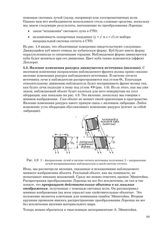 помощью световых лучей (лазер, например) или электромагнитных волн.
Однако нам нет необходимости использовать столь сложные средства, поскольку
мы знаем следующие результаты, вытекающие из преобразования Лоренца:
• закон "искажения" светового луча в СТО;
• независимость поперечных координат (y = y' и z = z') от выбора
инерциальной системы отсчета в СТО.
Из рис. 4.8 видно, что объективные измерения свидетельствуют следующее.
Движущийся куб имеет отнюдь не кубическую форму. Куб будет иметь форму
параллелепипеда со скошенными торцами. Наблюдаемая форма движущегося
куба будет меняться при его движении. Цвет куба также изменяется (эффект
Доплера).
5.3. Явление изменения ракурса движущегося источника (явление). С
явлением изменения направления наблюдаемого фронта волны прямо связано
явление изменения ракурса наблюдаемого источника. В системе отсчета
источника лучи к наблюдателю распространяются под углом Θ0. Благодаря
относительному движению наблюдатель будет воспринимать фронт волны так,
как будто лучи подходят к нему под углом Θ (рис. 4.9). Из-за этого, как мы уже
знаем, наблюдаемый объект будет казаться для него повернутым на угол
аберрации, как показано на рис. 4.9. Это явление, поскольку мы говорим о
мнимом изображении. Сам объект не меняет своей ориентации в пространстве.
Явление изменения ракурса имеет прямую связь с явлением либрации. Любое
изменение угла аберрации обуславливает изменение ракурса (влечет за собой
либрацию).
Рис. 4.9 1 - направление лучей в системе отсчета источника излучения; 2 – направление
лучей воспринимаемых наблюдателем в своей системе отсчета.
Итак, мы рассмотрели явления, связанные и искажениями наблюдаемого
мнимого изображения объекта. Реальный объект, как вы понимаете, не
испытывает никаких искажений. Сразу же можно отметить промах Эйнштейна.
Распространяя преобразование Лоренца на все без исключения, он так и «не
понял», что превращает действительные объекты в их мнимые
отображения, полученные с помощью световых волн. Он рассматривал
мнимые изображения (на всем серьезе) как «действительные объекты». Это
положение является ключевым для понимания ошибок Эйнштейна. Вторым
крупным промахом явилось распространение преобразования Лоренца на все
без исключения явления материального мира.
Теперь можно обратиться к «мысленным экспериментам» А. Эйнштейна.
64
 