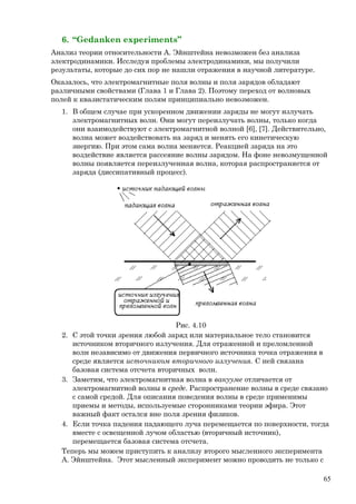 6. “Gedanken experiments”
Анализ теории относительности А. Эйнштейна невозможен без анализа
электродинамики. Исследуя проблемы электродинамики, мы получили
результаты, которые до сих пор не нашли отражения в научной литературе.
Оказалось, что электромагнитные поля волны и поля зарядов обладают
различными свойствами (Глава 1 и Глава 2). Поэтому переход от волновых
полей к квазистатическим полям принципиально невозможен.
1. В общем случае при ускоренном движении заряды не могут излучать
электромагнитных волн. Они могут переизлучать волны, только когда
они взаимодействуют с электромагнитной волной [6], [7]. Действительно,
волна может воздействовать на заряд и менять его кинетическую
энергию. При этом сама волна меняется. Реакцией заряда на это
воздействие является рассеяние волны зарядом. На фоне невозмущенной
волны появляется переизлученная волна, которая распространяется от
заряда (диссипативный процесс).
Рис. 4.10
2. С этой точки зрения любой заряд или материальное тело становится
источником вторичного излучения. Для отраженной и преломленной
волн независимо от движения первичного источника точка отражения в
среде является источником вторичного излучения. С ней связана
базовая система отсчета вторичных волн.
3. Заметим, что электромагнитная волна в вакууме отличается от
электромагнитной волны в среде. Распространение волны в среде связано
с самой средой. Для описания поведения волны в среде применимы
приемы и методы, используемые сторонниками теории эфира. Этот
важный факт остался вне поля зрения физиков.
4. Если точка падения падающего луча перемещается по поверхности, тогда
вместе с освещенной лучом областью (вторичный источник),
перемещается базовая система отсчета.
Теперь мы можем приступить к анализу второго мысленного эксперимента
А. Эйнштейна. Этот мысленный эксперимент можно проводить не только с
65
 
