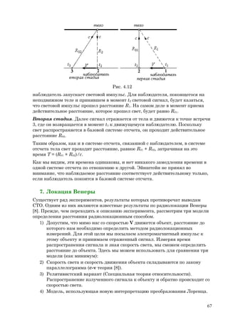 Рис. 4.12
наблюдатель запускает световой импульс. Для наблюдателя, покоящегося на
неподвижном теле и принявшем в момент t2 световой сигнал, будет казаться,
что световой импульс прошел расстояние R1. На самом деле в момент приема
действительное расстояние, которое прошел свет, будет равно R01.
Вторая стадия. Далее сигнал отражается от тела и движется к точке встречи
3, где он возвращается в момент t3 к движущемуся наблюдателю. Поскольку
свет распространяется в базовой системе отсчета, он проходит действительное
расстояние R02.
Таким образом, как и в системе отсчета, связанной с наблюдателем, в системе
отсчета тела свет проходит расстояние, равное R01 + R02, затрачивая на это
время T = (R01 + R02)/c.
Как мы видим, эти времена одинаковы, и нет никакого замедления времени в
одной системе отсчета по отношению к другой. Эйнштейн не принял во
внимание, что наблюдаемое расстояние соответствует действительному только,
если наблюдатель покоится в базовой системе отсчета.
7. Локация Венеры
Существует ряд экспериментов, результаты которых противоречат выводам
СТО. Одним из них являются известные результаты по радиолокации Венеры
[8]. Прежде, чем переходить к описанию эксперимента, рассмотрим три модели
определения расстояния радиолокационным способом.
1) Допустим, что мимо нас со скоростью V движется объект, расстояние до
которого нам необходимо определить методом радиолокационных
измерений. Для этой цели мы посылаем электромагнитный импульс к
этому объекту и принимаем отраженный сигнал. Измеряя время
распространения сигнала и зная скорость света, мы сможем определить
расстояние до объекта. Здесь мы можем использовать для сравнения три
модели (как минимум):
2) Скорость света и скорость движения объекта складываются по закону
параллелограмма (c-v теория [8]).
3) Релятивистский вариант (Специальная теория относительности).
Распространение излученного сигнала к объекту и обратно происходит со
скоростью света.
4) Модель, использующая новую интерпретацию преобразования Лоренца.
67
 
