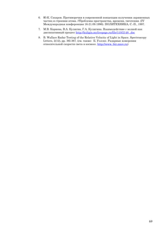 6. Ю.К. Сахаров. Противоречия в современной концепции излучения заряженных
частиц и строения атома. //Проблемы пространства, времени, тяготения. (IV
Международная конференция 16-21.09.1996). ПОЛИТЕХНИКА, С.-П., 1997.
7. М.В. Корнева, В.А. Кулигин, Г.А. Кулигина. Взаимодействие с волной как
диссипативный процесс http://kuligin.mylivepage.ru/file/110/2148_.doc
8. B. Wallace Radar Testing of the Relative Velocity of Light in Space. Spectroscopy
Lttters, 2(12), рр. 36l-367. (см. также: Б. Уоллес. Радарные измерения
относительной скорости света в космосе. http://www. btr.nnov.ru)
69
 