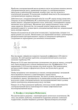 Проблема электромагнитной массы возникла после неудачных попыток связать
электромагнитную массу заряженной частицы с ее электромагнитным
импульсом и кинетической энергией, подобно тому, как это делается в
классической механике. Установление подобной связи могло бы подтвердить
электромагнитную природу вещества.
Действительно, электромагнитный импульс поля Ре заряда можно вычислить,
опираясь на вектор Пойнтинга S, а кинетическую энергию поля Ке логически
можно связать с энергией магнитного поля, поскольку у неподвижного заряда
магнитное поле отсутствует. Магнитное поле заряда возникает тогда, когда
заряд движется. Казалось бы, что каждый элемент движущегося заряда,
имеющий скорость v, должен иметь электромагнитный импульс, направленный
вдоль вектора скорости.
Однако исследователи на этом пути столкнулись с трудностями, которые в то
время решить не удалось. Вычисления для заряженной частицы с равномерным
распределением пространственного заряда по поверхности приводили к
следующим не характерным для механики соотношениям
∫ ∫=
µ
==
×
=
23
4
2
;
3
4]{ 2
2
2
2
vH
v
HE
P eeee mdV
c
KmdV
c
(1.2.3)
Как мы видим, в формулах появился странный коэффициент «4/3» вместо
единицы. По этой причине проблема электромагнитной массы получила
название «проблемы 4/3».
Формулы (1.2.3) дают интегральные соотношения для модели заряда, в которой
весь заряд распределен в тонком поверхностном слое. Коэффициент 4/3 в
выражениях (1.2.3) получен именно для такой модели. При равномерном
распределении заряда в сферическом объеме мы будем иметь другой
множитель.
Чтобы «исправить» этот множитель и связать электродинамику с механикой
была выдвинута гипотеза о существовании у заряда массы
неэлектромагнитного происхождения. Эта масса должна отвечать за
устойчивость заряда, «раздираемого» кулоновскими силами расталкивания. В
результате сумма электромагнитной и неэлектромагнитной «масс» должна
давать классическую инерциальную массу частицы.
Однако это не было решением проблемы, поскольку «плюс-дефективность»
электромагнитной массы компенсируется «минус-дефективностью»
неэлектромагнитной массы.
3. Конфуз с вектором Пойнтинга
Паллиатив вместо решения – типичный прием логического позитивизма. Не
зная, как решить проблему, позитивисты подменяют решение словесным
«суррогатом», создавая видимость решения. Проанализируем детальную
7
 
