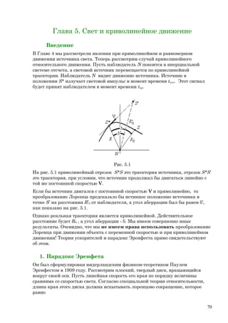 Глава 5. Свет и криволинейное движение
Введение
В Главе 4 мы рассмотрели явления при прямолинейном и равномерном
движении источника света. Теперь рассмотрим случай криволинейного
относительного движения. Пусть наблюдатель N покоится в инерциальной
системе отсчета, а световой источник перемещается по криволинейной
траектории. Наблюдатель N видит движение источника. Источник в
положении S* излучает световой импульс в момент времени tизл. Этот сигнал
будет принят наблюдателем в момент времени tпр.
Рис. 5.1
На рис. 5.1 криволинейный отрезок S*S это траектория источника, отрезок S*S’
это траектория, при условии, что источник продолжал бы двигаться линейно с
той же постоянной скоростью V.
Если бы источник двигался с постоянной скоростью V и прямолинейно, то
преобразование Лоренца предсказало бы истинное положение источника в
точке S’ на расстоянии R’0 от наблюдателя, а угол аберрации был бы равен δ’,
как показано на рис. 5.1.
Однако реальная траектория является криволинейной. Действительное
расстояние будет R0 , а угол аберрации - δ. Мы имеем совершенно иные
результаты. Очевидно, что мы не имеем права использовать преобразование
Лоренца при движении объекта с переменной скоростью и при криволинейном
движении! Теория ускорителей и парадокс Эренфеста прямо свидетельствуют
об этом.
1. Парадокс Эренфета
Он был сформулирован нидерландским физиком-теоретиком Паулем
Эренфестом в 1909 году. Рассмотрим плоский, твердый диск, вращающийся
вокруг своей оси. Пусть линейная скорость его края по порядку величины
сравнима со скоростью света. Согласно специальной теории относительности,
длина края этого диска должна испытывать лоренцово сокращение, которое
равно
70
 