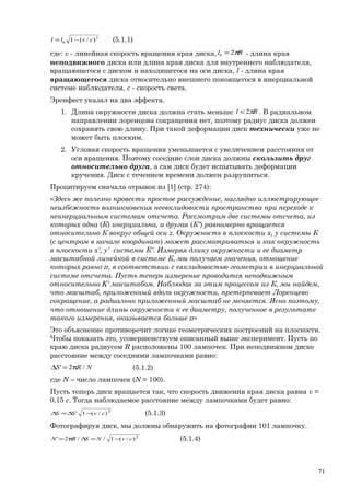 2
0 )/(1 cvll −= (5.1.1)
где: v - линейная скорость вращения края диска, Rl π20 = - длина края
неподвижного диска или длина края диска для внутреннего наблюдателя,
вращающегося с диском и находящегося на оси диска, l - длина края
вращающегося диска относительно внешнего покоящегося в инерциальной
системе наблюдателя, c - скорость света.
Эренфест указал на два эффекта.
1. Длина окружности диска должна стать меньше Rl π2< . В радиальном
направлении лоренцова сокращения нет, поэтому радиус диска должен
сохранять свою длину. При такой деформации диск технически уже не
может быть плоским.
2. Угловая скорость вращения уменьшается с увеличением расстояния от
оси вращения. Поэтому соседние слои диска должны скользить друг
относительно друга, а сам диск будет испытывать деформации
кручения. Диск с течением времени должен разрушиться.
Процитируем сначала отрывок из [1] (стр. 274):
«Здесь же полезно провести простое рассуждение, наглядно иллюстрирующее
неизбежность возникновения неевклидовости пространства при переходе к
неинерциальным системам отсчета. Рассмотрим две системы отсчета, из
которых одна (К) инерциальна, а другая (К') равномерно вращается
относительно К вокруг общей оси z. Окружность в плоскости x, y системы К
(с центром в начале координат) может рассматриваться и как окружность
в плоскости x', y' системы К'. Измеряя длину окружности и ее диаметр
масштабной линейкой в системе К, мы получаем значения, отношение
которых равно π, в соответствии с евклидовостью геометрии в инерциальной
системе отсчета. Пусть теперь измерение проводится неподвижным
относительно K' масштабом. Наблюдая за этим процессом из К, мы найдем,
что масштаб, приложенный вдоль окружности, претерпевает Лоренцево
сокращение, а радиально приложенный масштаб не меняется. Ясно поэтому,
что отношение длины окружности к ее диаметру, полученное в результате
такого измерения, оказывается больше π»
Это объяснение противоречит логике геометрических построений на плоскости.
Чтобы показать это, усовершенствуем описанный выше эксперимент. Пусть по
краю диска радиусом R расположены 100 лампочек. При неподвижном диске
расстояние между соседними лампочками равно:
NRS /2' π=∆ (5.1.2)
где N – число лампочек (N = 100).
Пусть теперь диск вращается так, что скорость движения края диска равна v =
0,15 c. Тогда наблюдаемое расстояние между лампочками будет равно:
2
)/(1' cvSS −∆=∆ (5.1.3)
Фотографируя диск, мы должны обнаружить на фотографии 101 лампочку.
2
)/(1//2' cvNSRN −=∆π= (5.1.4)
71
 