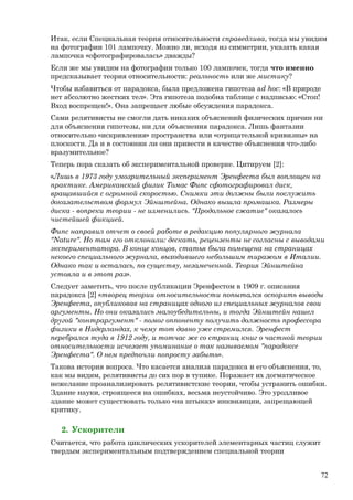 Итак, если Специальная теория относительности справедлива, тогда мы увидим
на фотографии 101 лампочку. Можно ли, исходя из симметрии, указать какая
лампочка «сфотографировалась» дважды?
Если же мы увидим на фотографии только 100 лампочек, тогда что именно
предсказывает теория относительности: реальность или же мистику?
Чтобы избавиться от парадокса, была предложена гипотеза ad hoc: «В природе
нет абсолютно жестких тел». Эта гипотеза подобна таблице с надписью: «Стоп!
Вход воспрещен!». Она запрещает любые обсуждения парадокса.
Сами релятивисты не смогли дать никаких объяснений физических причин ни
для объяснения гипотезы, ни для объяснения парадокса. Лишь фантазии
относительно «искривления» пространства или «отрицательной кривизны» на
плоскости. Да и в состоянии ли они привести в качестве объяснения что-либо
вразумительное?
Теперь пора сказать об экспериментальной проверке. Цитируем [2]:
«Лишь в 1973 году умозрительный эксперимент Эренфеста был воплощен на
практике. Американский физик Томас Фипс сфотографировал диск,
вращавшийся с огромной скоростью. Снимки эти должны были послужить
доказательством формул Эйнштейна. Однако вышла промашка. Размеры
диска - вопреки теории - не изменились. "Продольное сжатие" оказалось
чистейшей фикцией.
Фипс направил отчет о своей работе в редакцию популярного журнала
"Nature". Но там его отклонили: дескать, рецензенты не согласны с выводами
экспериментатора. В конце концов, статья была помещена на страницах
некоего специального журнала, выходившего небольшим тиражом в Италии.
Однако так и осталась, по существу, незамеченной. Теория Эйнштейна
устояла и в этот раз».
Следует заметить, что после публикации Эренфестом в 1909 г. описания
парадокса [2] «творец теории относительности попытался оспорить выводы
Эренфеста, опубликовав на страницах одного из специальных журналов свои
аргументы. Но они оказались малоубедительны, и тогда Эйнштейн нашел
другой "контраргумент" - помог оппоненту получить должность профессора
физики в Нидерландах, к чему тот давно уже стремился. Эренфест
перебрался туда в 1912 году, и тотчас же со страниц книг о частной теории
относительности исчезает упоминание о так называемом "парадоксе
Эренфеста". О нем предпочли попросту забыть».
Такова история вопроса. Что касается анализа парадокса и его объяснения, то,
как мы видим, релятивисты до сих пор в тупике. Поражает их догматическое
нежелание проанализировать релятивистские теории, чтобы устранить ошибки.
Здание науки, строящееся на ошибках, весьма неустойчиво. Это уродливое
здание может существовать только «на штыках» инквизиции, запрещающей
критику.
2. Ускорители
Считается, что работа циклических ускорителей элементарных частиц служит
твердым экспериментальным подтверждением специальной теории
72
 