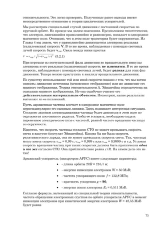 относительности. Это легко проверить. Полученные ранее выводы имеют
непосредственное отношение к теории циклических ускорителей.
Мы рассмотрим специальный случай движения с постоянной скоростью по
круговой орбите. Но прежде мы дадим пояснения. Предположим гипотетически,
что электрон, двигавшийся прямолинейно и равномерно, попадает в однородное
магнитное поле. Очевидно, что в этом поле траектория будет окружностью. Из
Главы 4 мы знаем, что у прямолинейно движущегося электрона реальная
(галилеевская) скорость V. В то же время, наблюдаемая с помощью световых
лучей скорость будет vлор. Связь между ними простая
2
)/(1/ cvvV лорлор −= (5.2.1)
При переходе из поступательной фазы движения во вращательную импульс
электрона и его реальная (галилеевская) скорость не изменятся. В то же время
скорость, наблюдаемая с помощью световых лучей, будет разная для этих фаз
движения. Теперь можно приступить к анализу вращательного движения.
По существу использование той или иной скорости связано с тем, что мы хотим
описать: движение источника (мгновенное отображение) или же движение его
мнимого отображения. Теория относительности А. Эйнштейна сосредоточена на
описании мнимого изображения. Но она ошибочно считает его
действительным материальным объектом. Посмотрим, какие результаты
вытекают из ее положений.
Пусть заряженная частица влетает в однородное магнитное поле
перпендикулярно его силовым линиям. Здесь возникает интересная ситуация.
Согласно законам электродинамики частица будет двигаться в этом поле по
окружности постоянного радиуса. Чтобы ее ускорить, необходимо подать
переменное электрическое поле с частотой, равной частоте вращения частицы
по окружности.
Известно, что скорость частицы согласно СТО не может превышать скорость
света в вакууме (постулат Эйнштейна). Какова бы ни была скорость
релятивистского заряда, она не может превышать скорость света. Так, частицы
могут иметь скорость vлор = 0,99 c; vлор = 0,999 c или vлор = 0,9999 c и т.д. Угловая
скорость вращения частиц при таких скоростях должна быть практически одна
и та же согласно СТО. Она приблизительно равна c/R. На самом деле это не
так!
Армянский ускоритель (синхротрон АРУС) имеет следующие параметры:
• - длина орбиты 2πR = 216,7 м;
• - энергия инжекции электронов W = 50 МэВ;
• - частота ускоряющего поля f = 132,8 МГц;
• - кратность ускорения g = 96;
• - энергия покоя электрона E0 = 0,511 МэВ.
Согласно формуле, вытекающей из специальной теории относительности,
частота обращения электронных сгустков по орбите ускорителя АРУС в момент
инжекции электронов при кинетической энергии электронов W = 48,55 МэВ
будет равна
73
 