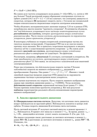 F = c /2πR = 1,3843 МГц.
На самом деле частота ускоряющего поля равна f = 132,8 МГц, т.е. почти в 100
раз больше! Такой маленький период обращения электронных сгустков по
орбите длиной 216,7 м (Т = 1/ f = 7,53 нс) означает, что электроны движутся со
скоростью, которая в 96 превышает скорость света с. Согласно же специальной
теории относительности сверхсветовые скорости электронов невозможны.
Чтобы объяснить экспериментальное значение периода 7,53 нс в рамках СТО,
потребовалось ввести понятие "кратность ускорения". Релятивисты объявили,
что "под действием ускоряющего поля частицы инжектированного пучка
распадаются на сгустки, которые группируются вокруг устойчивых
равновесных фаз. Число таких сгустков, располагающихся по окружности
ускорителя, равно кратности ускорения g".
В некоторых учебниках по теории ускорителей элементарных частиц эта
гипотеза названа «остроумной». Сторонники СТО так и не смогли понять
причину этого явления. Вот и пришлось теоретикам выдумывать и вводить
гипотезу ad hoc о существовании кратности ускорения – g. На самом деле
никакого «распада на сгустки, группирующиеся вокруг устойчивых
равновесных фаз» в синхротроне не существует. Это фантазия.
Рассмотрим, например, одиночный (!) электрон, влетающий в ускоритель. Он
тоже «разбивается на сгустки, группирующиеся вокруг устойчивых
равновесных фаз»? (!) Этот вывод не согласуется с классической или квантовой
электродинамикой.
Ранее мы установили, что действительная скорость частиц V больше
наблюдаемой скорости их мнимого отображения vлор, входящей в
преобразование Лоренца. Она равна 2
)/(1/ cvvV лорлор −= . Именно с такой
линейной скоростью (вопреки запретам СТО) движутся по окружности
заряженные частицы в рассмотренном выше ускорителе.
Для оценки подсчитаем эту скорость. Пусть скорость мнимого изображения
заряда при линейном движении равна vлор = 0,99995c. Тогда величина
действительной скорости заряженной частицы будет равна V = 100c.
Такова причина появления кратности ускорения g. Вот вам результат
подмены характеристик реального объекта искаженными параметрами
мнимого изображения!
3. Анализ вращательного движения
3.1 Инерциальная система отсчета. Допустим, что источник света движется
вокруг наблюдателя по круговой орбите. Наблюдатель покоится в центре этой
орбиты. Угловая скорость движения Ω источника света постоянна.
Пусть световой источник S* излучает световой импульс в момент времени t =
tизл. Наблюдатель N примет этот импульс в момент t = tпр. За время, равное tизл –
tпр = R/c, движущийся источник успеет занять положение S. (См. рис. 5.2).
Мы имеем следующие связи: расстояние до светового источника в момент tизл
равно NS = R0 и расстояние до светового источника в момент tпр равно NS* = R.
Очевидно, что
cRt /][ 0000 RRVRR ×−=−= Ω (5.3.1)
74
 