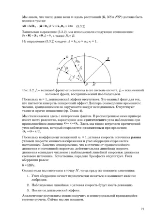 Мы знаем, что число длин волн m вдоль расстояний (R, NS и NS*) должно быть
одним и тем же
mcR π==×−= 2/][( 0000 RkRRkkR Ω (5.3.2)
Записывая выражение (5.3.2), мы использовали следующие соотношения:
0][][ 00 =×=× RkRk , а также R0 = R.
Из выражения (5.3.2) следует: k = k0; ω = ω0; nf = 1.
Рис. 5.2. f1 – волновой фронт от источника в его системе отсчета; f2 – искаженный
волновой фронт, воспринимаемый наблюдателем.
Поскольку nf = 1, доплеровский эффект отсутствует. Это важный факт для тех,
кто пытается измерить поперечный эффект Доплера («замедление времени») с
часами, вращающимися по окружности вокруг неподвижных. Отсутствуют
также и другие искажения (ср. Глава 4).
Мы сталкиваемся здесь с интересным фактом. В рассмотренном нами примере
имеет место равенство, характерное для критического угла наблюдения при
прямолинейном движении 0Θ−π=Θ . Здесь мы также встречаем критический
угол наблюдения, который сохраняется неизменным при вращении
2/0 π=Θ=Θ .
Поскольку коэффициент искажений nf = 1, угловая скорость источника равна
угловой скорости мнимого изображения и угол аберрации сохраняется
постоянным. Заметим одновременно, что в отличие от прямолинейного
движения с постоянной скоростью, действительная линейная скорость
движения совпадает численно с наблюдаемой линейной скоростью движения
светового источника. Естественно, парадокс Эренфеста отсутствует. Угол
аберрации равен:
δ = ΩR/c.
Однако если мы сместимся в точку N’, тогда сразу же появятся изменения:
1. Угол аберрации начнет периодически меняться и возникнет явление
либрации.
2. Наблюдаемые линейная и угловая скорость будут иметь девиацию.
3. Появится доплеровский эффект.
Аналогичные результаты можно получить в неинерциальной вращающейся
системе отсчета. Сейчас мы это покажем.
75
 