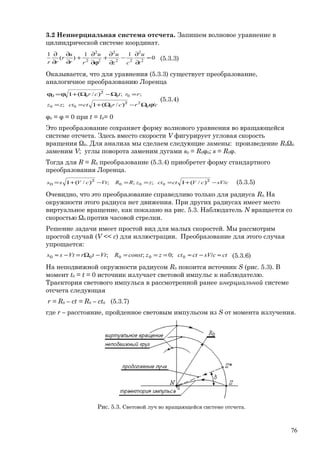 3.2 Неинерциальная система отсчета. Запишем волновое уравнение в
цилиндрической системе координат.
0
11
)(
1
2
2
22
2
2
2
2
=
∂
∂
−
∂
∂
+
ϕ∂
∂
+
∂
∂
∂
∂
t
u
cz
uu
rr
u
r
rr
(5.3.3)
Оказывается, что для уравнения (5.3.3) существует преобразование,
аналогичное преобразованию Лоренца
crcrctctzz
rrtcr
ϕ/Ω−)Ω(+1==
=Ω−)Ω(+1ϕ=ϕ
2
2
0
0
2
000
000
/;
;;/
(5.3.4)
φ0 = φ = 0 при t = t0= 0
Это преобразование сохраняет форму волнового уравнения во вращающейся
системе отсчета. Здесь вместо скорости V фигурирует угловая скорость
вращения Ω0. Для анализа мы сделаем следующие замены: произведение R0Ω0
заменим V; углы поворота заменим дугами s0 = R0φ0; s = R0φ.
Тогда для R = R0 преобразование (5.3.4) приобретет форму стандартного
преобразования Лоренца.
csVcVctctzzRRVtcVss /−)(+1===−)(+1= 22
0 /;;;/ 000 (5.3.5)
Очевидно, что это преобразование справедливо только для радиуса R0. На
окружности этого радиуса нет движения. При других радиусах имеет место
виртуальное вращение, как показано на рис. 5.3. Наблюдатель N вращается со
скоростью Ω0 против часовой стрелки.
Решение задачи имеет простой вид для малых скоростей. Мы рассмотрим
простой случай (V << c) для иллюстрации. Преобразование для этого случая
упрощается:
ctcsVctctzzconstRVttrVtss ≈/−≈===−Ω=−≈0 0000 ;0;; (5.3.6)
На неподвижной окружности радиусом R0 покоится источник S (рис. 5.3). В
момент t0 = t = 0 источник излучает световой импульс к наблюдателю.
Траектория светового импульса в рассмотренной ранее инерциальной системе
отсчета следующая
r = R0 – ct = R0 – ct0 (5.3.7)
где r – расстояние, пройденное световым импульсом из S от момента излучения.
Рис. 5.3. Световой луч во вращающейся системе отсчета.
76
 