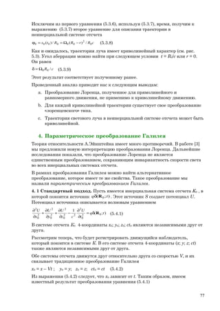 Исключим из первого уравнения (5.3.6), используя (5.3.7), время, получим к
выражению (5.3.7) второе уравнение для описания траектории в
неинерциальной системе отсчета
cRrRRts 0
2
000000 /)(/)( −Ω==ϕ (5.3.8)
Как и ожидалось, траектория луча имеет криволинейный характер (см. рис.
5.3). Угол аберрации можно найти при следующем условии t = R0/c или r = 0.
Он равен
cR /00Ω=δ (5.3.9)
Этот результат соответствует полученному ранее.
Проведенный анализ приводит нас к следующим выводам:
a. Преобразование Лоренца, полученное для прямолинейного и
равномерного движения, не применимо к криволинейному движению.
b. Для каждой криволинейной траектории существует свое преобразование
«лоренцевского» типа.
c. Траектория светового луча в неинерциальной системе отсчета может быть
криволинейной.
4. Параметрическое преобразование Галилея
Теория относительности А.Эйнштейна имеет много противоречий. В работе [3]
мы предложили новую интерпретацию преобразования Лоренца. Дальнейшие
исследования показали, что преобразование Лоренца не является
единственным преобразованием, сохраняющим инвариантность скорости света
во всех инерциальных системах отсчета.
В рамках преобразования Галилея можно найти альтернативное
преобразование, которое имеет те же свойства. Такое преобразование мы
назвали параметрическим преобразованием Галилея.
4. 1 Стандартный подход. Пусть имеется инерциальная система отсчета K0 , в
которой покоится источник );( 0 tq Rδ . Этот источник S создает потенциал U.
Потенциал источника описывается волновым уравнением
);(
1
02
0
2
22
0
2
2
0
2
2
0
2
tq
t
U
cz
U
y
U
x
U
Rδ=
∂
∂
−
∂
∂
+
∂
∂
+
∂
∂
(5.4.1)
В системе отсчета К0 4-координаты x0; у0; z0; ct0 являются независимыми друг от
друга.
Рассмотрим теперь, что будет регистрировать движущийся наблюдатель,
который покоится в системе К. В его системе отсчета 4-координаты (x; y; z; ct)
также являются независимыми друг от друга.
Обе системы отсчета движутся друг относительно друга со скоростью V, и их
связывает традиционное преобразование Галилея
x0 = x – Vt ; y0 = y; z0 = z; ct0 = ct (5.4.2)
Из выражения (5.4.2) следует, что x0 зависит от t. Таким образом, имеем
известный результат преобразования уравнения (5.4.1)
77
 
